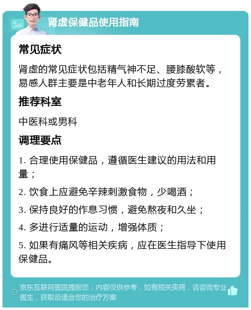 肾虚保健品使用指南 常见症状 肾虚的常见症状包括精气神不足、腰膝酸软等，易感人群主要是中老年人和长期过度劳累者。 推荐科室 中医科或男科 调理要点 1. 合理使用保健品，遵循医生建议的用法和用量； 2. 饮食上应避免辛辣刺激食物，少喝酒； 3. 保持良好的作息习惯，避免熬夜和久坐； 4. 多进行适量的运动，增强体质； 5. 如果有痛风等相关疾病，应在医生指导下使用保健品。