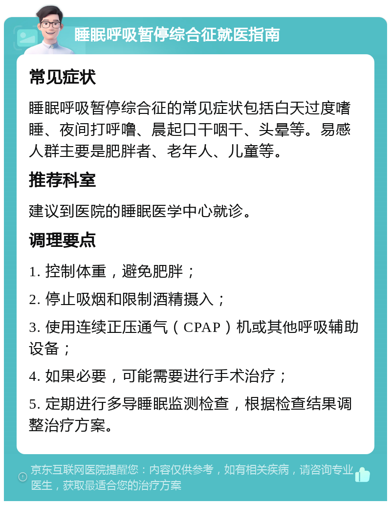 睡眠呼吸暂停综合征就医指南 常见症状 睡眠呼吸暂停综合征的常见症状包括白天过度嗜睡、夜间打呼噜、晨起口干咽干、头晕等。易感人群主要是肥胖者、老年人、儿童等。 推荐科室 建议到医院的睡眠医学中心就诊。 调理要点 1. 控制体重，避免肥胖； 2. 停止吸烟和限制酒精摄入； 3. 使用连续正压通气（CPAP）机或其他呼吸辅助设备； 4. 如果必要，可能需要进行手术治疗； 5. 定期进行多导睡眠监测检查，根据检查结果调整治疗方案。