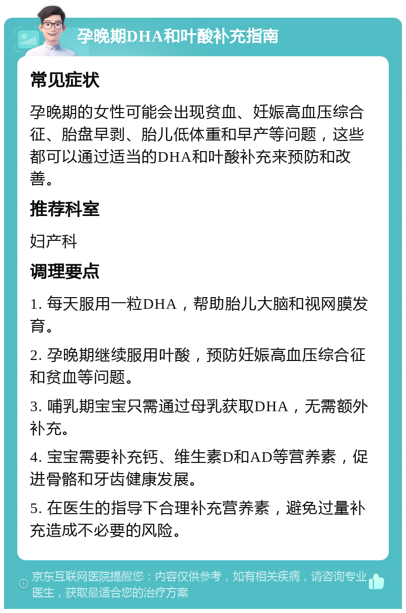 孕晚期DHA和叶酸补充指南 常见症状 孕晚期的女性可能会出现贫血、妊娠高血压综合征、胎盘早剥、胎儿低体重和早产等问题，这些都可以通过适当的DHA和叶酸补充来预防和改善。 推荐科室 妇产科 调理要点 1. 每天服用一粒DHA，帮助胎儿大脑和视网膜发育。 2. 孕晚期继续服用叶酸，预防妊娠高血压综合征和贫血等问题。 3. 哺乳期宝宝只需通过母乳获取DHA，无需额外补充。 4. 宝宝需要补充钙、维生素D和AD等营养素，促进骨骼和牙齿健康发展。 5. 在医生的指导下合理补充营养素，避免过量补充造成不必要的风险。