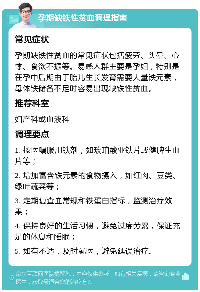 孕期缺铁性贫血调理指南 常见症状 孕期缺铁性贫血的常见症状包括疲劳、头晕、心悸、食欲不振等。易感人群主要是孕妇，特别是在孕中后期由于胎儿生长发育需要大量铁元素，母体铁储备不足时容易出现缺铁性贫血。 推荐科室 妇产科或血液科 调理要点 1. 按医嘱服用铁剂，如琥珀酸亚铁片或健脾生血片等； 2. 增加富含铁元素的食物摄入，如红肉、豆类、绿叶蔬菜等； 3. 定期复查血常规和铁蛋白指标，监测治疗效果； 4. 保持良好的生活习惯，避免过度劳累，保证充足的休息和睡眠； 5. 如有不适，及时就医，避免延误治疗。