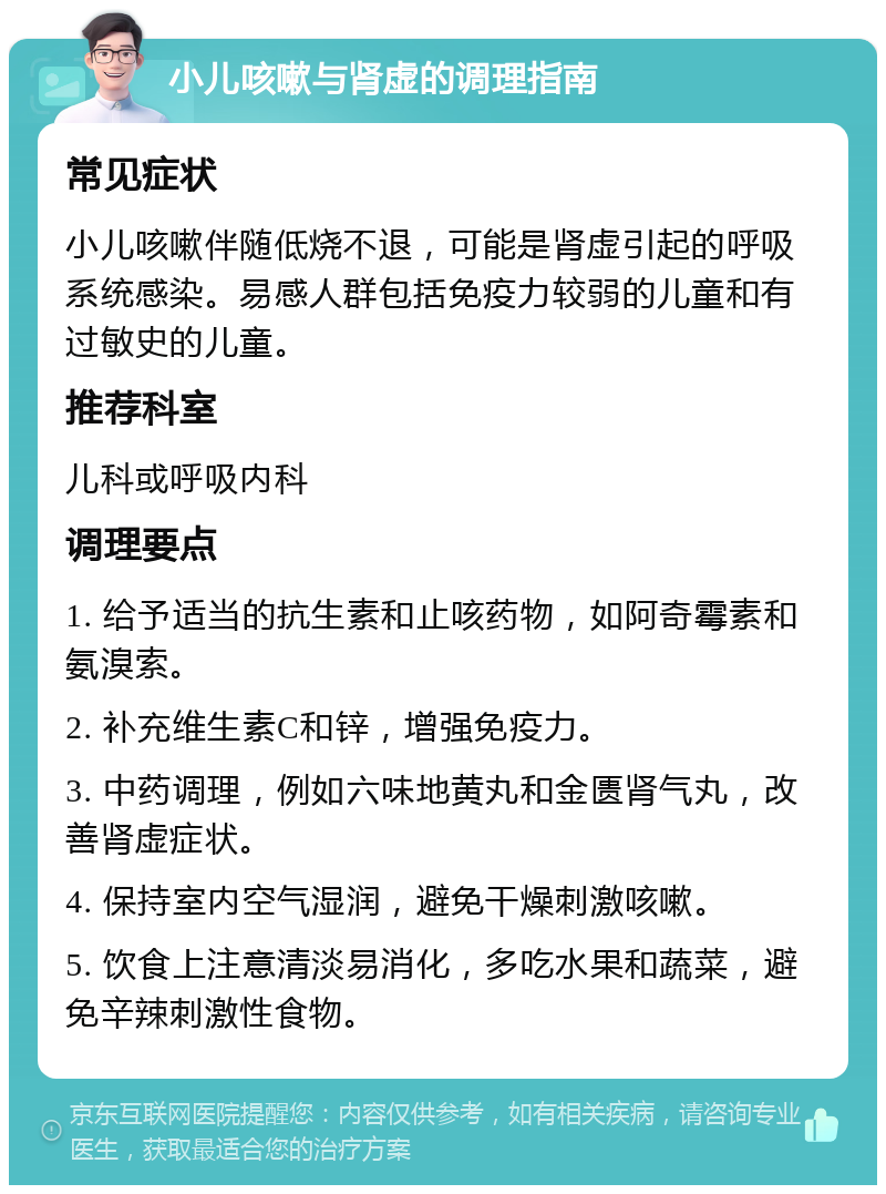 小儿咳嗽与肾虚的调理指南 常见症状 小儿咳嗽伴随低烧不退，可能是肾虚引起的呼吸系统感染。易感人群包括免疫力较弱的儿童和有过敏史的儿童。 推荐科室 儿科或呼吸内科 调理要点 1. 给予适当的抗生素和止咳药物，如阿奇霉素和氨溴索。 2. 补充维生素C和锌，增强免疫力。 3. 中药调理，例如六味地黄丸和金匮肾气丸，改善肾虚症状。 4. 保持室内空气湿润，避免干燥刺激咳嗽。 5. 饮食上注意清淡易消化，多吃水果和蔬菜，避免辛辣刺激性食物。