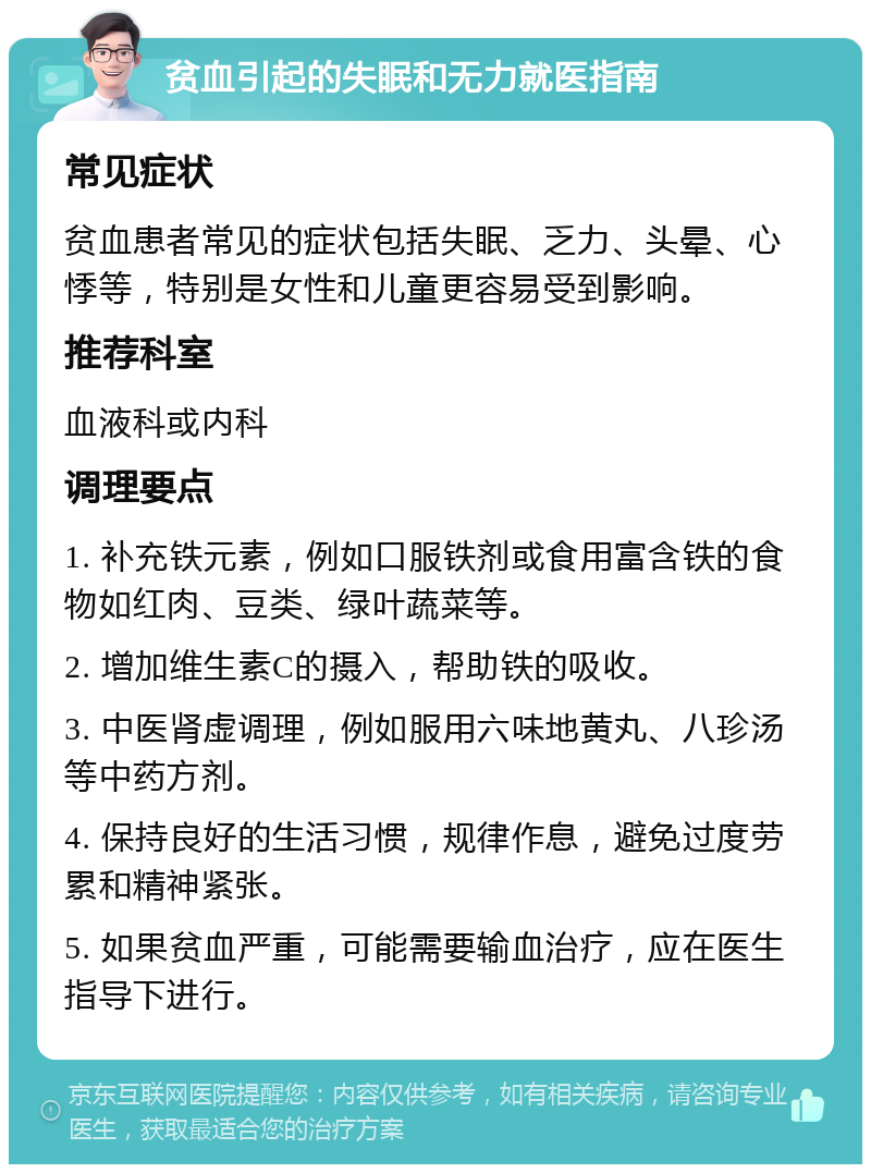 贫血引起的失眠和无力就医指南 常见症状 贫血患者常见的症状包括失眠、乏力、头晕、心悸等，特别是女性和儿童更容易受到影响。 推荐科室 血液科或内科 调理要点 1. 补充铁元素，例如口服铁剂或食用富含铁的食物如红肉、豆类、绿叶蔬菜等。 2. 增加维生素C的摄入，帮助铁的吸收。 3. 中医肾虚调理，例如服用六味地黄丸、八珍汤等中药方剂。 4. 保持良好的生活习惯，规律作息，避免过度劳累和精神紧张。 5. 如果贫血严重，可能需要输血治疗，应在医生指导下进行。