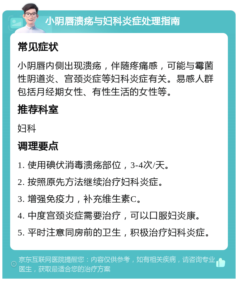 小阴唇溃疡与妇科炎症处理指南 常见症状 小阴唇内侧出现溃疡，伴随疼痛感，可能与霉菌性阴道炎、宫颈炎症等妇科炎症有关。易感人群包括月经期女性、有性生活的女性等。 推荐科室 妇科 调理要点 1. 使用碘伏消毒溃疡部位，3-4次/天。 2. 按照原先方法继续治疗妇科炎症。 3. 增强免疫力，补充维生素C。 4. 中度宫颈炎症需要治疗，可以口服妇炎康。 5. 平时注意同房前的卫生，积极治疗妇科炎症。