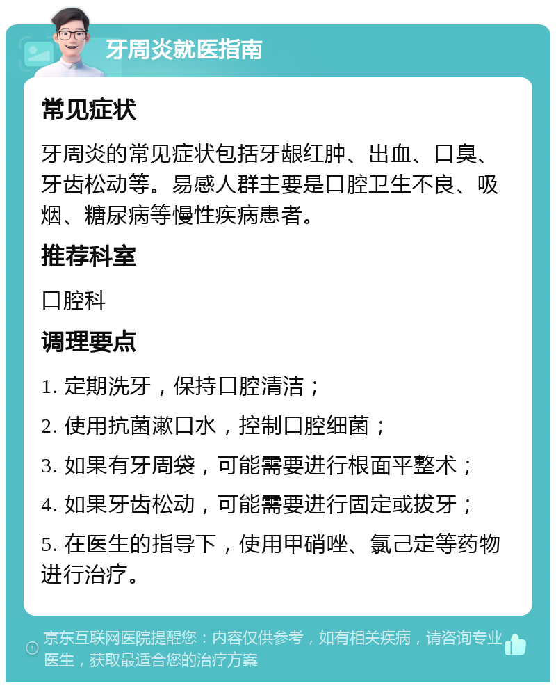 牙周炎就医指南 常见症状 牙周炎的常见症状包括牙龈红肿、出血、口臭、牙齿松动等。易感人群主要是口腔卫生不良、吸烟、糖尿病等慢性疾病患者。 推荐科室 口腔科 调理要点 1. 定期洗牙，保持口腔清洁； 2. 使用抗菌漱口水，控制口腔细菌； 3. 如果有牙周袋，可能需要进行根面平整术； 4. 如果牙齿松动，可能需要进行固定或拔牙； 5. 在医生的指导下，使用甲硝唑、氯己定等药物进行治疗。