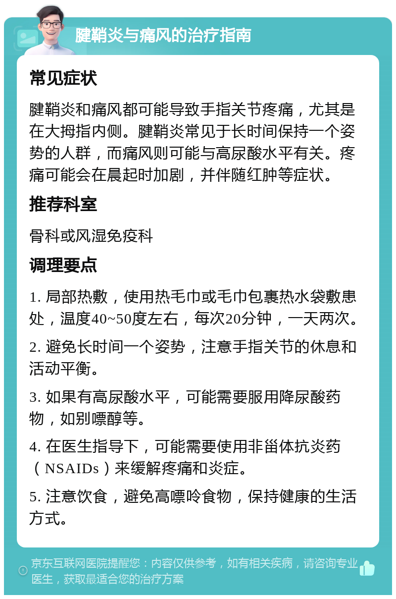 腱鞘炎与痛风的治疗指南 常见症状 腱鞘炎和痛风都可能导致手指关节疼痛，尤其是在大拇指内侧。腱鞘炎常见于长时间保持一个姿势的人群，而痛风则可能与高尿酸水平有关。疼痛可能会在晨起时加剧，并伴随红肿等症状。 推荐科室 骨科或风湿免疫科 调理要点 1. 局部热敷，使用热毛巾或毛巾包裹热水袋敷患处，温度40~50度左右，每次20分钟，一天两次。 2. 避免长时间一个姿势，注意手指关节的休息和活动平衡。 3. 如果有高尿酸水平，可能需要服用降尿酸药物，如别嘌醇等。 4. 在医生指导下，可能需要使用非甾体抗炎药（NSAIDs）来缓解疼痛和炎症。 5. 注意饮食，避免高嘌呤食物，保持健康的生活方式。