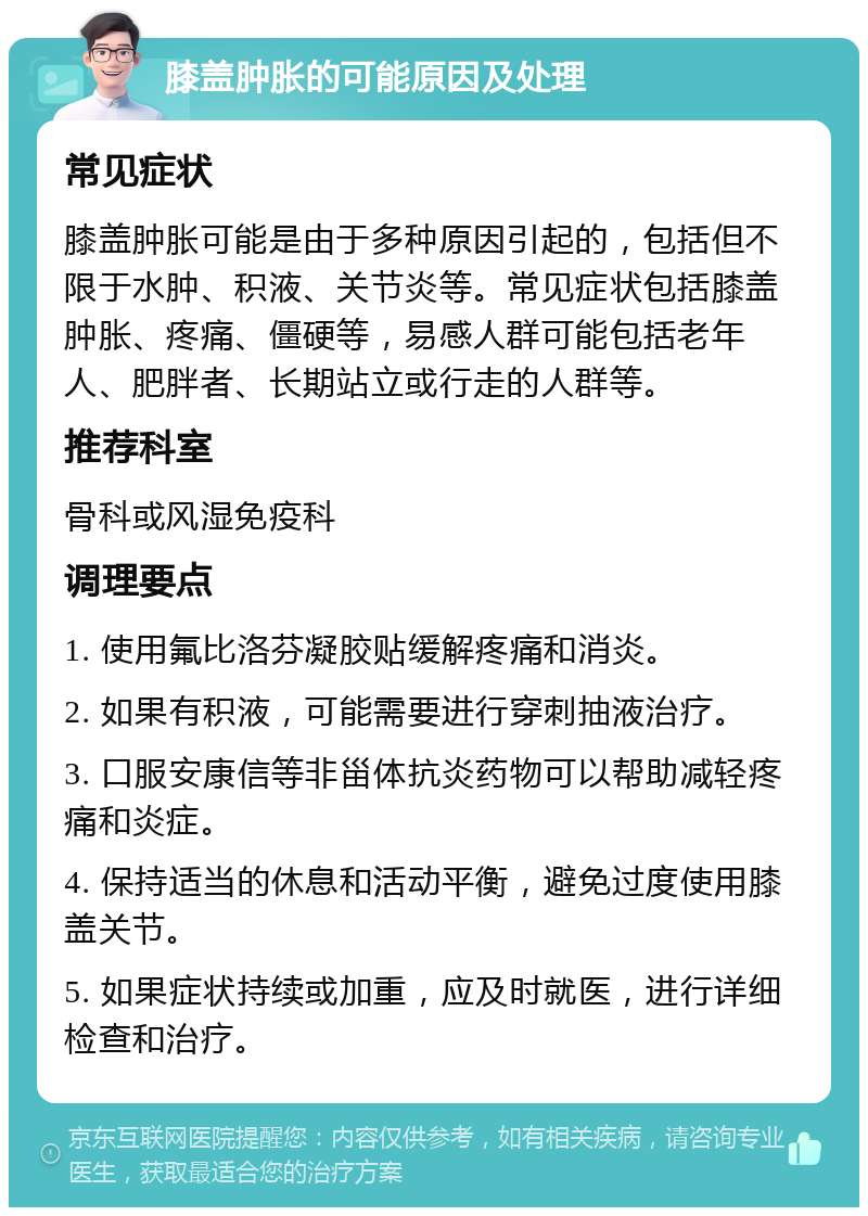 膝盖肿胀的可能原因及处理 常见症状 膝盖肿胀可能是由于多种原因引起的，包括但不限于水肿、积液、关节炎等。常见症状包括膝盖肿胀、疼痛、僵硬等，易感人群可能包括老年人、肥胖者、长期站立或行走的人群等。 推荐科室 骨科或风湿免疫科 调理要点 1. 使用氟比洛芬凝胶贴缓解疼痛和消炎。 2. 如果有积液，可能需要进行穿刺抽液治疗。 3. 口服安康信等非甾体抗炎药物可以帮助减轻疼痛和炎症。 4. 保持适当的休息和活动平衡，避免过度使用膝盖关节。 5. 如果症状持续或加重，应及时就医，进行详细检查和治疗。