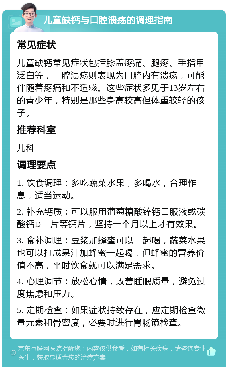 儿童缺钙与口腔溃疡的调理指南 常见症状 儿童缺钙常见症状包括膝盖疼痛、腿疼、手指甲泛白等，口腔溃疡则表现为口腔内有溃疡，可能伴随着疼痛和不适感。这些症状多见于13岁左右的青少年，特别是那些身高较高但体重较轻的孩子。 推荐科室 儿科 调理要点 1. 饮食调理：多吃蔬菜水果，多喝水，合理作息，适当运动。 2. 补充钙质：可以服用葡萄糖酸锌钙口服液或碳酸钙D三片等钙片，坚持一个月以上才有效果。 3. 食补调理：豆浆加蜂蜜可以一起喝，蔬菜水果也可以打成果汁加蜂蜜一起喝，但蜂蜜的营养价值不高，平时饮食就可以满足需求。 4. 心理调节：放松心情，改善睡眠质量，避免过度焦虑和压力。 5. 定期检查：如果症状持续存在，应定期检查微量元素和骨密度，必要时进行胃肠镜检查。