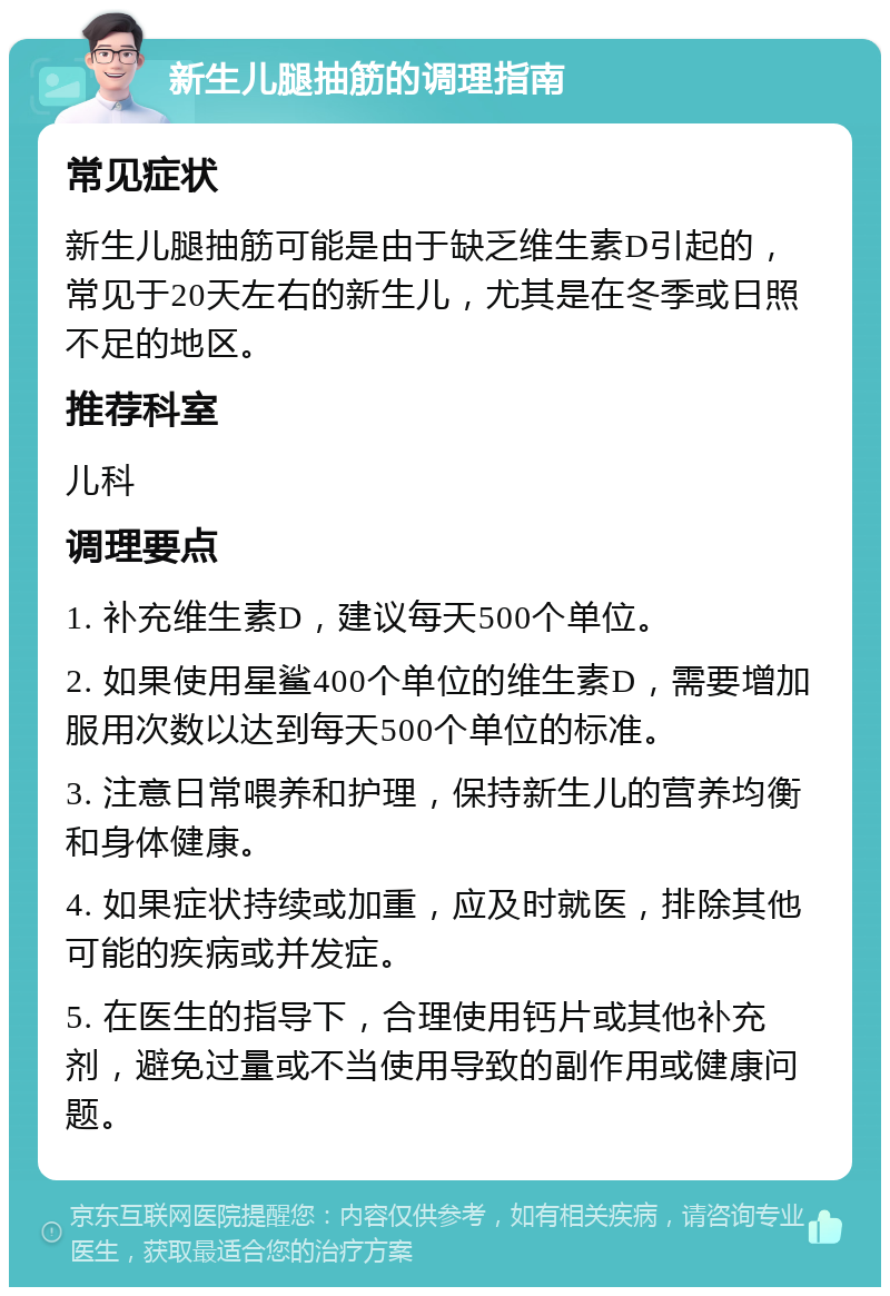 新生儿腿抽筋的调理指南 常见症状 新生儿腿抽筋可能是由于缺乏维生素D引起的，常见于20天左右的新生儿，尤其是在冬季或日照不足的地区。 推荐科室 儿科 调理要点 1. 补充维生素D，建议每天500个单位。 2. 如果使用星鲨400个单位的维生素D，需要增加服用次数以达到每天500个单位的标准。 3. 注意日常喂养和护理，保持新生儿的营养均衡和身体健康。 4. 如果症状持续或加重，应及时就医，排除其他可能的疾病或并发症。 5. 在医生的指导下，合理使用钙片或其他补充剂，避免过量或不当使用导致的副作用或健康问题。