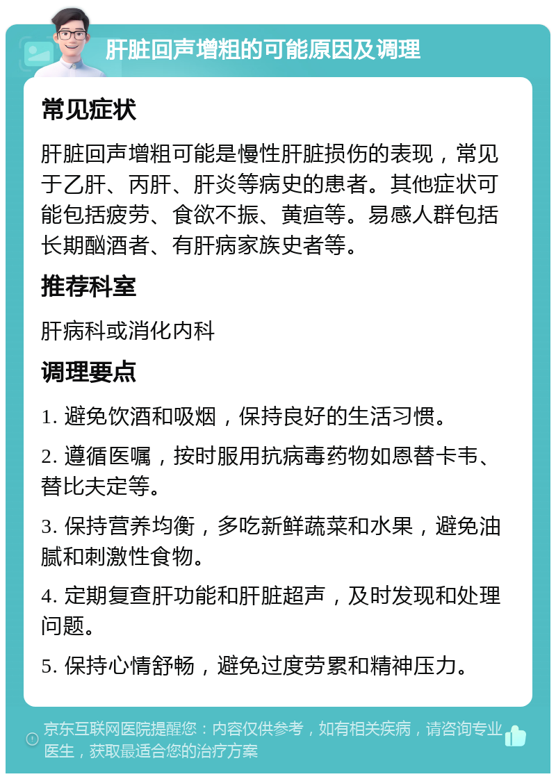 肝脏回声增粗的可能原因及调理 常见症状 肝脏回声增粗可能是慢性肝脏损伤的表现，常见于乙肝、丙肝、肝炎等病史的患者。其他症状可能包括疲劳、食欲不振、黄疸等。易感人群包括长期酗酒者、有肝病家族史者等。 推荐科室 肝病科或消化内科 调理要点 1. 避免饮酒和吸烟，保持良好的生活习惯。 2. 遵循医嘱，按时服用抗病毒药物如恩替卡韦、替比夫定等。 3. 保持营养均衡，多吃新鲜蔬菜和水果，避免油腻和刺激性食物。 4. 定期复查肝功能和肝脏超声，及时发现和处理问题。 5. 保持心情舒畅，避免过度劳累和精神压力。