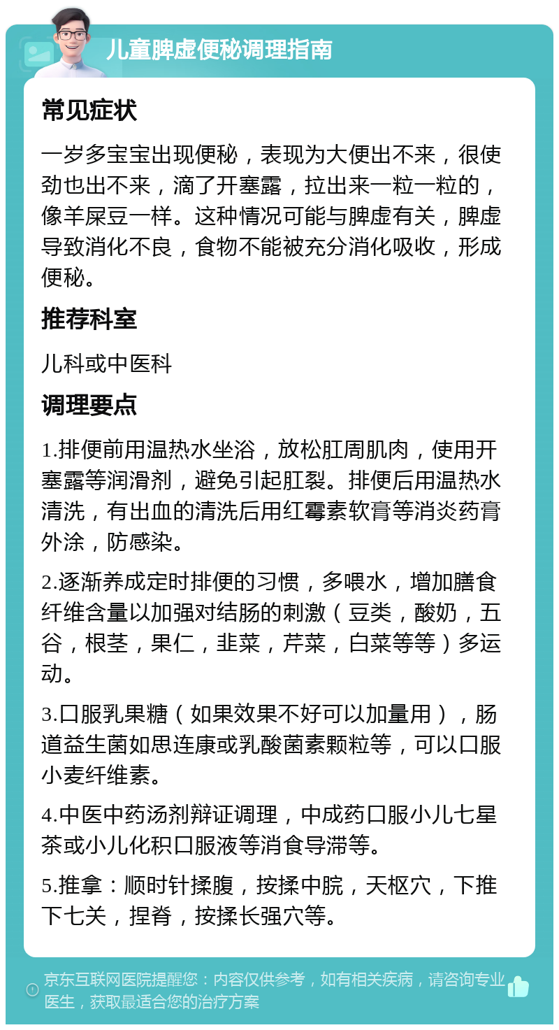 儿童脾虚便秘调理指南 常见症状 一岁多宝宝出现便秘，表现为大便出不来，很使劲也出不来，滴了开塞露，拉出来一粒一粒的，像羊屎豆一样。这种情况可能与脾虚有关，脾虚导致消化不良，食物不能被充分消化吸收，形成便秘。 推荐科室 儿科或中医科 调理要点 1.排便前用温热水坐浴，放松肛周肌肉，使用开塞露等润滑剂，避免引起肛裂。排便后用温热水清洗，有出血的清洗后用红霉素软膏等消炎药膏外涂，防感染。 2.逐渐养成定时排便的习惯，多喂水，增加膳食纤维含量以加强对结肠的刺激（豆类，酸奶，五谷，根茎，果仁，韭菜，芹菜，白菜等等）多运动。 3.口服乳果糖（如果效果不好可以加量用），肠道益生菌如思连康或乳酸菌素颗粒等，可以口服小麦纤维素。 4.中医中药汤剂辩证调理，中成药口服小儿七星茶或小儿化积口服液等消食导滞等。 5.推拿：顺时针揉腹，按揉中脘，天枢穴，下推下七关，捏脊，按揉长强穴等。