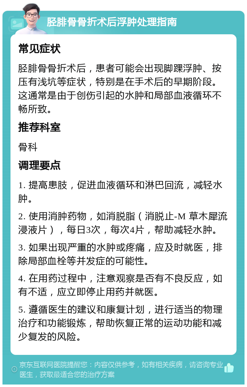 胫腓骨骨折术后浮肿处理指南 常见症状 胫腓骨骨折术后，患者可能会出现脚踝浮肿、按压有浅坑等症状，特别是在手术后的早期阶段。这通常是由于创伤引起的水肿和局部血液循环不畅所致。 推荐科室 骨科 调理要点 1. 提高患肢，促进血液循环和淋巴回流，减轻水肿。 2. 使用消肿药物，如消脱脂（消脱止-M 草木犀流浸液片），每日3次，每次4片，帮助减轻水肿。 3. 如果出现严重的水肿或疼痛，应及时就医，排除局部血栓等并发症的可能性。 4. 在用药过程中，注意观察是否有不良反应，如有不适，应立即停止用药并就医。 5. 遵循医生的建议和康复计划，进行适当的物理治疗和功能锻炼，帮助恢复正常的运动功能和减少复发的风险。