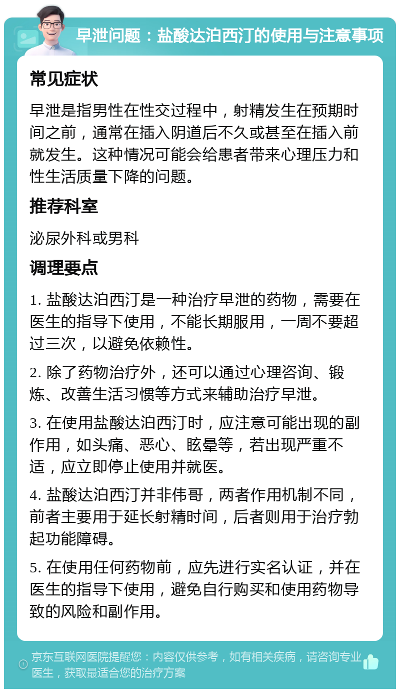 早泄问题：盐酸达泊西汀的使用与注意事项 常见症状 早泄是指男性在性交过程中，射精发生在预期时间之前，通常在插入阴道后不久或甚至在插入前就发生。这种情况可能会给患者带来心理压力和性生活质量下降的问题。 推荐科室 泌尿外科或男科 调理要点 1. 盐酸达泊西汀是一种治疗早泄的药物，需要在医生的指导下使用，不能长期服用，一周不要超过三次，以避免依赖性。 2. 除了药物治疗外，还可以通过心理咨询、锻炼、改善生活习惯等方式来辅助治疗早泄。 3. 在使用盐酸达泊西汀时，应注意可能出现的副作用，如头痛、恶心、眩晕等，若出现严重不适，应立即停止使用并就医。 4. 盐酸达泊西汀并非伟哥，两者作用机制不同，前者主要用于延长射精时间，后者则用于治疗勃起功能障碍。 5. 在使用任何药物前，应先进行实名认证，并在医生的指导下使用，避免自行购买和使用药物导致的风险和副作用。