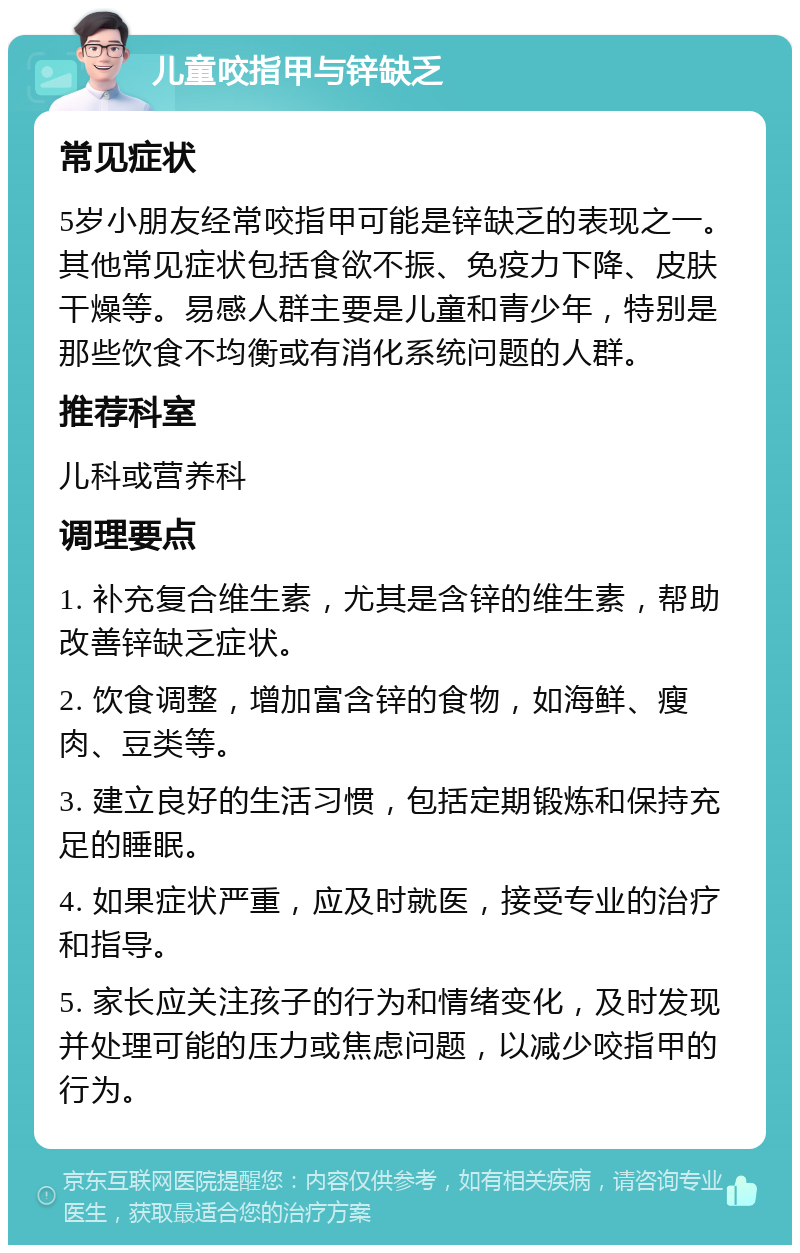 儿童咬指甲与锌缺乏 常见症状 5岁小朋友经常咬指甲可能是锌缺乏的表现之一。其他常见症状包括食欲不振、免疫力下降、皮肤干燥等。易感人群主要是儿童和青少年，特别是那些饮食不均衡或有消化系统问题的人群。 推荐科室 儿科或营养科 调理要点 1. 补充复合维生素，尤其是含锌的维生素，帮助改善锌缺乏症状。 2. 饮食调整，增加富含锌的食物，如海鲜、瘦肉、豆类等。 3. 建立良好的生活习惯，包括定期锻炼和保持充足的睡眠。 4. 如果症状严重，应及时就医，接受专业的治疗和指导。 5. 家长应关注孩子的行为和情绪变化，及时发现并处理可能的压力或焦虑问题，以减少咬指甲的行为。