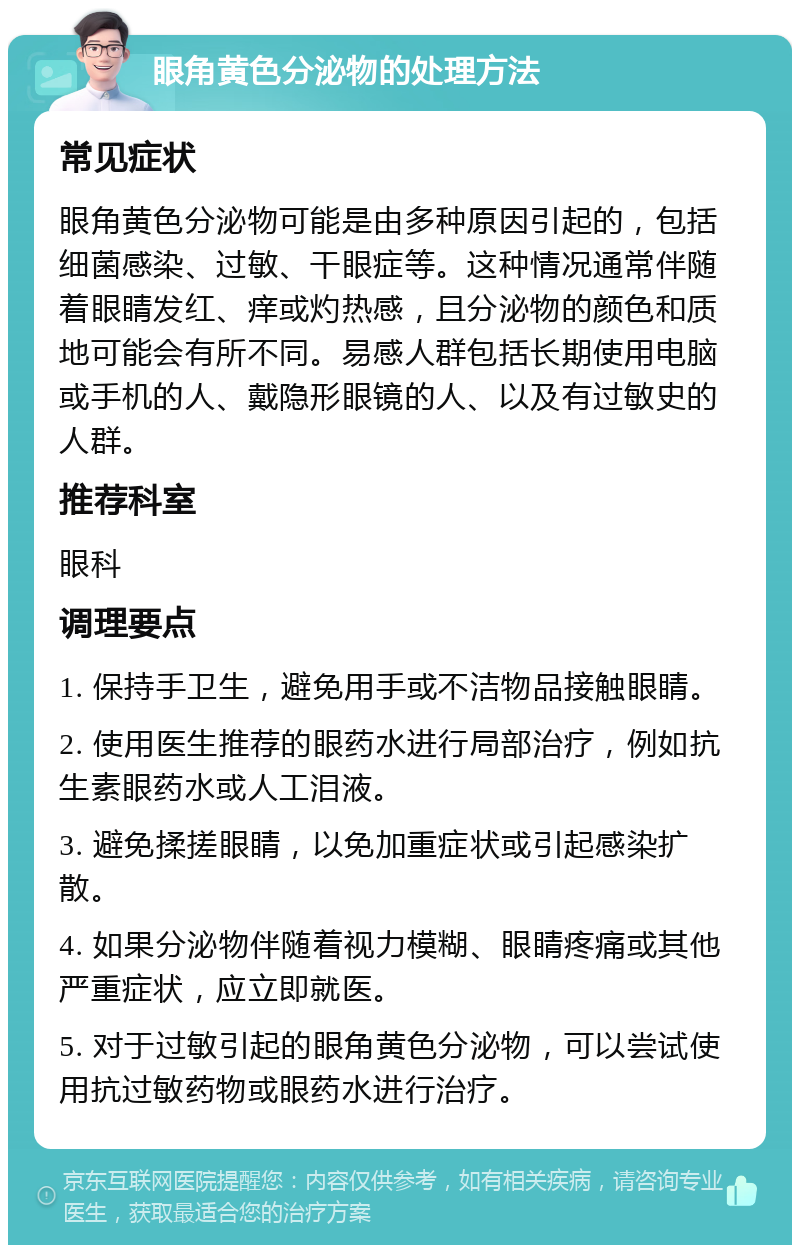 眼角黄色分泌物的处理方法 常见症状 眼角黄色分泌物可能是由多种原因引起的，包括细菌感染、过敏、干眼症等。这种情况通常伴随着眼睛发红、痒或灼热感，且分泌物的颜色和质地可能会有所不同。易感人群包括长期使用电脑或手机的人、戴隐形眼镜的人、以及有过敏史的人群。 推荐科室 眼科 调理要点 1. 保持手卫生，避免用手或不洁物品接触眼睛。 2. 使用医生推荐的眼药水进行局部治疗，例如抗生素眼药水或人工泪液。 3. 避免揉搓眼睛，以免加重症状或引起感染扩散。 4. 如果分泌物伴随着视力模糊、眼睛疼痛或其他严重症状，应立即就医。 5. 对于过敏引起的眼角黄色分泌物，可以尝试使用抗过敏药物或眼药水进行治疗。