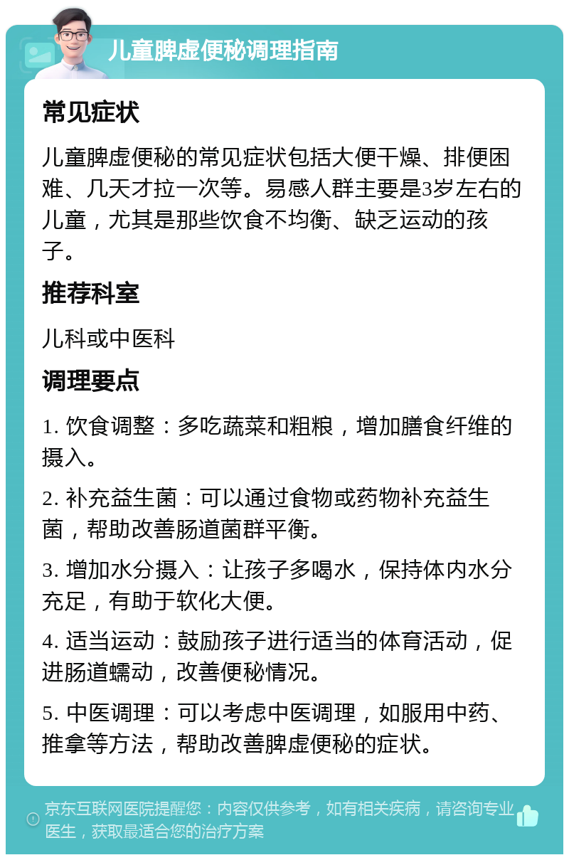 儿童脾虚便秘调理指南 常见症状 儿童脾虚便秘的常见症状包括大便干燥、排便困难、几天才拉一次等。易感人群主要是3岁左右的儿童，尤其是那些饮食不均衡、缺乏运动的孩子。 推荐科室 儿科或中医科 调理要点 1. 饮食调整：多吃蔬菜和粗粮，增加膳食纤维的摄入。 2. 补充益生菌：可以通过食物或药物补充益生菌，帮助改善肠道菌群平衡。 3. 增加水分摄入：让孩子多喝水，保持体内水分充足，有助于软化大便。 4. 适当运动：鼓励孩子进行适当的体育活动，促进肠道蠕动，改善便秘情况。 5. 中医调理：可以考虑中医调理，如服用中药、推拿等方法，帮助改善脾虚便秘的症状。