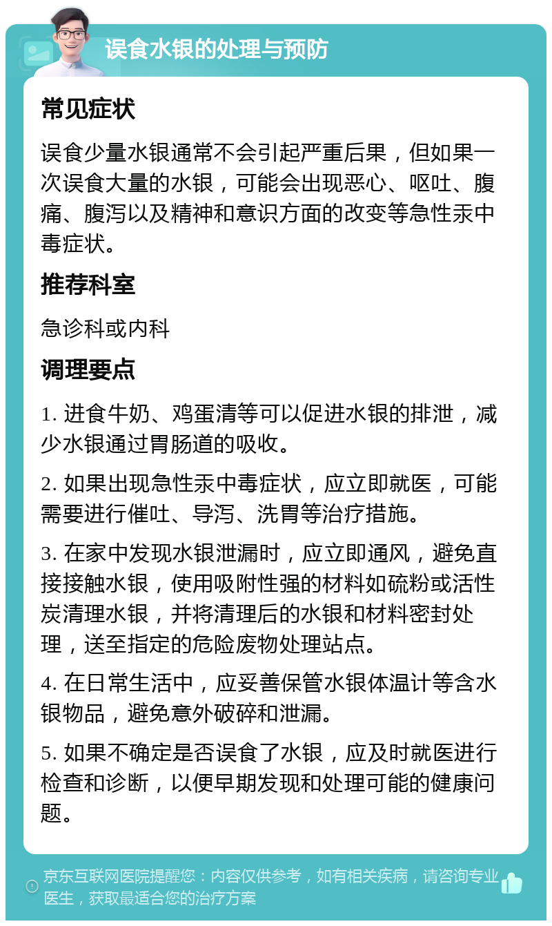 误食水银的处理与预防 常见症状 误食少量水银通常不会引起严重后果，但如果一次误食大量的水银，可能会出现恶心、呕吐、腹痛、腹泻以及精神和意识方面的改变等急性汞中毒症状。 推荐科室 急诊科或内科 调理要点 1. 进食牛奶、鸡蛋清等可以促进水银的排泄，减少水银通过胃肠道的吸收。 2. 如果出现急性汞中毒症状，应立即就医，可能需要进行催吐、导泻、洗胃等治疗措施。 3. 在家中发现水银泄漏时，应立即通风，避免直接接触水银，使用吸附性强的材料如硫粉或活性炭清理水银，并将清理后的水银和材料密封处理，送至指定的危险废物处理站点。 4. 在日常生活中，应妥善保管水银体温计等含水银物品，避免意外破碎和泄漏。 5. 如果不确定是否误食了水银，应及时就医进行检查和诊断，以便早期发现和处理可能的健康问题。