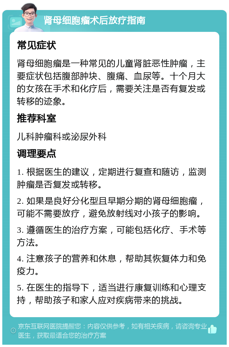 肾母细胞瘤术后放疗指南 常见症状 肾母细胞瘤是一种常见的儿童肾脏恶性肿瘤，主要症状包括腹部肿块、腹痛、血尿等。十个月大的女孩在手术和化疗后，需要关注是否有复发或转移的迹象。 推荐科室 儿科肿瘤科或泌尿外科 调理要点 1. 根据医生的建议，定期进行复查和随访，监测肿瘤是否复发或转移。 2. 如果是良好分化型且早期分期的肾母细胞瘤，可能不需要放疗，避免放射线对小孩子的影响。 3. 遵循医生的治疗方案，可能包括化疗、手术等方法。 4. 注意孩子的营养和休息，帮助其恢复体力和免疫力。 5. 在医生的指导下，适当进行康复训练和心理支持，帮助孩子和家人应对疾病带来的挑战。