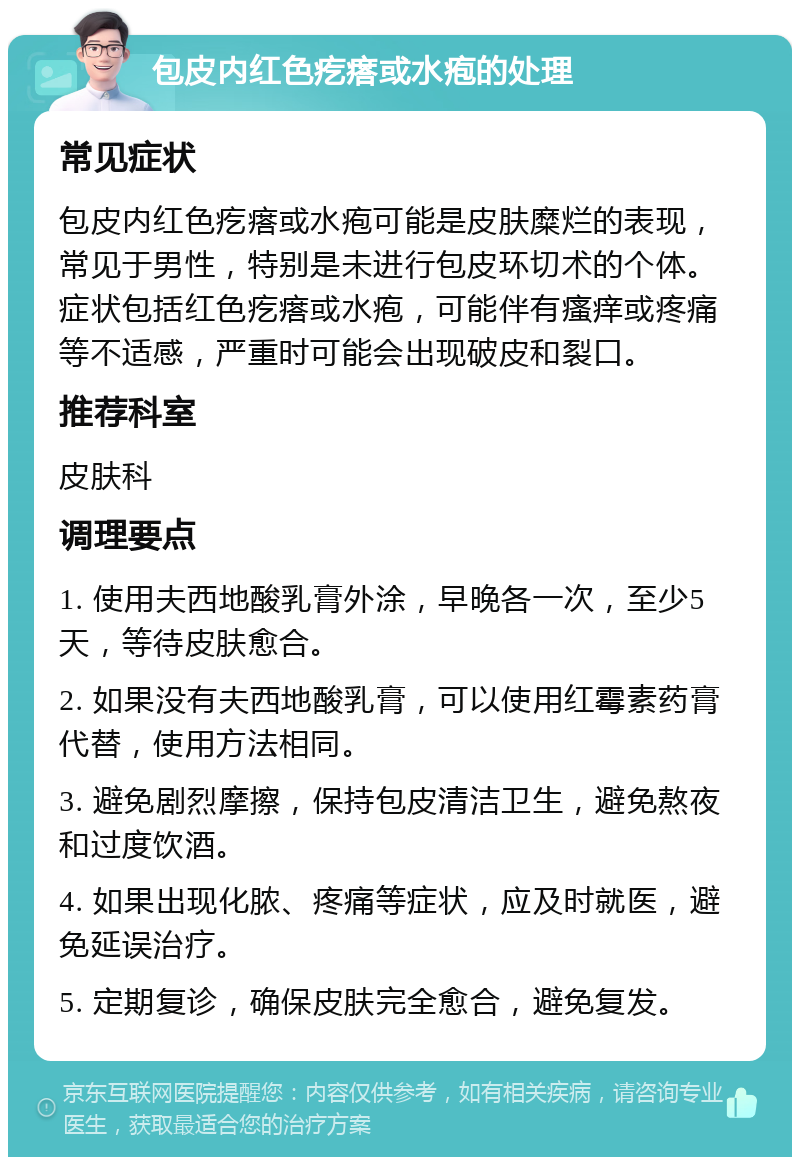 包皮内红色疙瘩或水疱的处理 常见症状 包皮内红色疙瘩或水疱可能是皮肤糜烂的表现，常见于男性，特别是未进行包皮环切术的个体。症状包括红色疙瘩或水疱，可能伴有瘙痒或疼痛等不适感，严重时可能会出现破皮和裂口。 推荐科室 皮肤科 调理要点 1. 使用夫西地酸乳膏外涂，早晚各一次，至少5天，等待皮肤愈合。 2. 如果没有夫西地酸乳膏，可以使用红霉素药膏代替，使用方法相同。 3. 避免剧烈摩擦，保持包皮清洁卫生，避免熬夜和过度饮酒。 4. 如果出现化脓、疼痛等症状，应及时就医，避免延误治疗。 5. 定期复诊，确保皮肤完全愈合，避免复发。