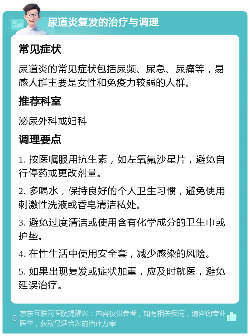 尿道炎复发的治疗与调理 常见症状 尿道炎的常见症状包括尿频、尿急、尿痛等，易感人群主要是女性和免疫力较弱的人群。 推荐科室 泌尿外科或妇科 调理要点 1. 按医嘱服用抗生素，如左氧氟沙星片，避免自行停药或更改剂量。 2. 多喝水，保持良好的个人卫生习惯，避免使用刺激性洗液或香皂清洁私处。 3. 避免过度清洁或使用含有化学成分的卫生巾或护垫。 4. 在性生活中使用安全套，减少感染的风险。 5. 如果出现复发或症状加重，应及时就医，避免延误治疗。