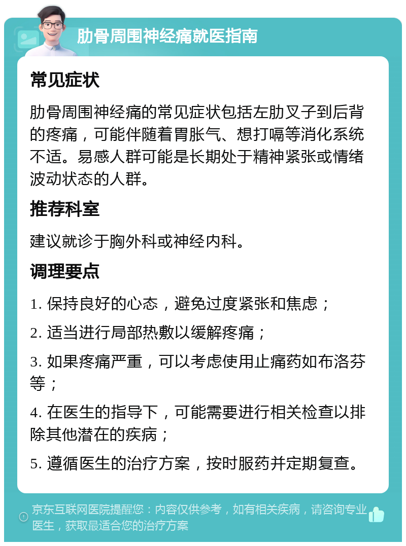 肋骨周围神经痛就医指南 常见症状 肋骨周围神经痛的常见症状包括左肋叉子到后背的疼痛，可能伴随着胃胀气、想打嗝等消化系统不适。易感人群可能是长期处于精神紧张或情绪波动状态的人群。 推荐科室 建议就诊于胸外科或神经内科。 调理要点 1. 保持良好的心态，避免过度紧张和焦虑； 2. 适当进行局部热敷以缓解疼痛； 3. 如果疼痛严重，可以考虑使用止痛药如布洛芬等； 4. 在医生的指导下，可能需要进行相关检查以排除其他潜在的疾病； 5. 遵循医生的治疗方案，按时服药并定期复查。