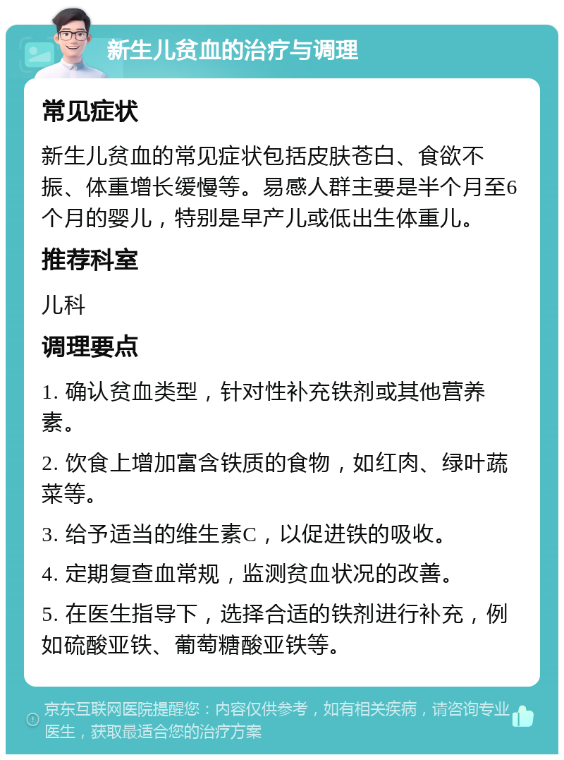 新生儿贫血的治疗与调理 常见症状 新生儿贫血的常见症状包括皮肤苍白、食欲不振、体重增长缓慢等。易感人群主要是半个月至6个月的婴儿，特别是早产儿或低出生体重儿。 推荐科室 儿科 调理要点 1. 确认贫血类型，针对性补充铁剂或其他营养素。 2. 饮食上增加富含铁质的食物，如红肉、绿叶蔬菜等。 3. 给予适当的维生素C，以促进铁的吸收。 4. 定期复查血常规，监测贫血状况的改善。 5. 在医生指导下，选择合适的铁剂进行补充，例如硫酸亚铁、葡萄糖酸亚铁等。