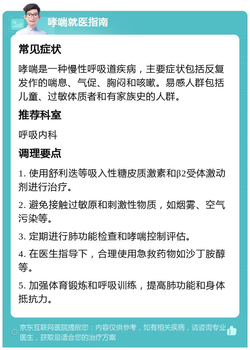 哮喘就医指南 常见症状 哮喘是一种慢性呼吸道疾病，主要症状包括反复发作的喘息、气促、胸闷和咳嗽。易感人群包括儿童、过敏体质者和有家族史的人群。 推荐科室 呼吸内科 调理要点 1. 使用舒利迭等吸入性糖皮质激素和β2受体激动剂进行治疗。 2. 避免接触过敏原和刺激性物质，如烟雾、空气污染等。 3. 定期进行肺功能检查和哮喘控制评估。 4. 在医生指导下，合理使用急救药物如沙丁胺醇等。 5. 加强体育锻炼和呼吸训练，提高肺功能和身体抵抗力。