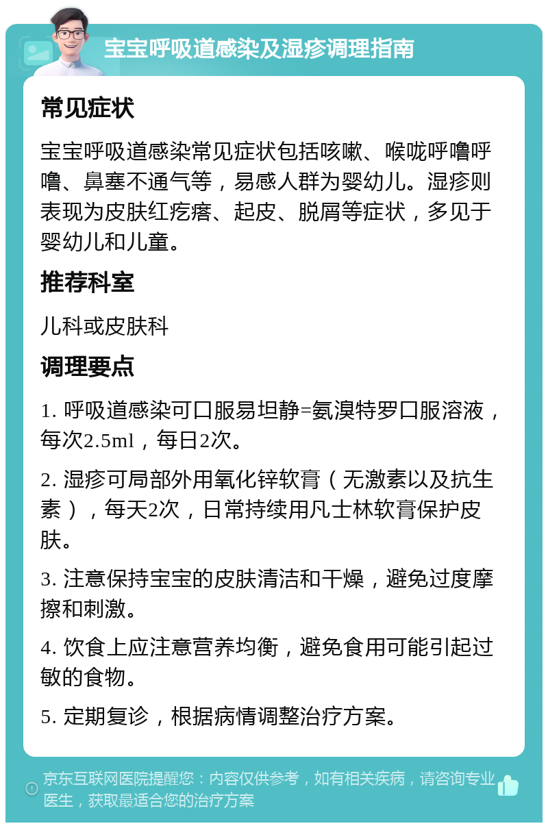 宝宝呼吸道感染及湿疹调理指南 常见症状 宝宝呼吸道感染常见症状包括咳嗽、喉咙呼噜呼噜、鼻塞不通气等，易感人群为婴幼儿。湿疹则表现为皮肤红疙瘩、起皮、脱屑等症状，多见于婴幼儿和儿童。 推荐科室 儿科或皮肤科 调理要点 1. 呼吸道感染可口服易坦静=氨溴特罗口服溶液，每次2.5ml，每日2次。 2. 湿疹可局部外用氧化锌软膏（无激素以及抗生素），每天2次，日常持续用凡士林软膏保护皮肤。 3. 注意保持宝宝的皮肤清洁和干燥，避免过度摩擦和刺激。 4. 饮食上应注意营养均衡，避免食用可能引起过敏的食物。 5. 定期复诊，根据病情调整治疗方案。