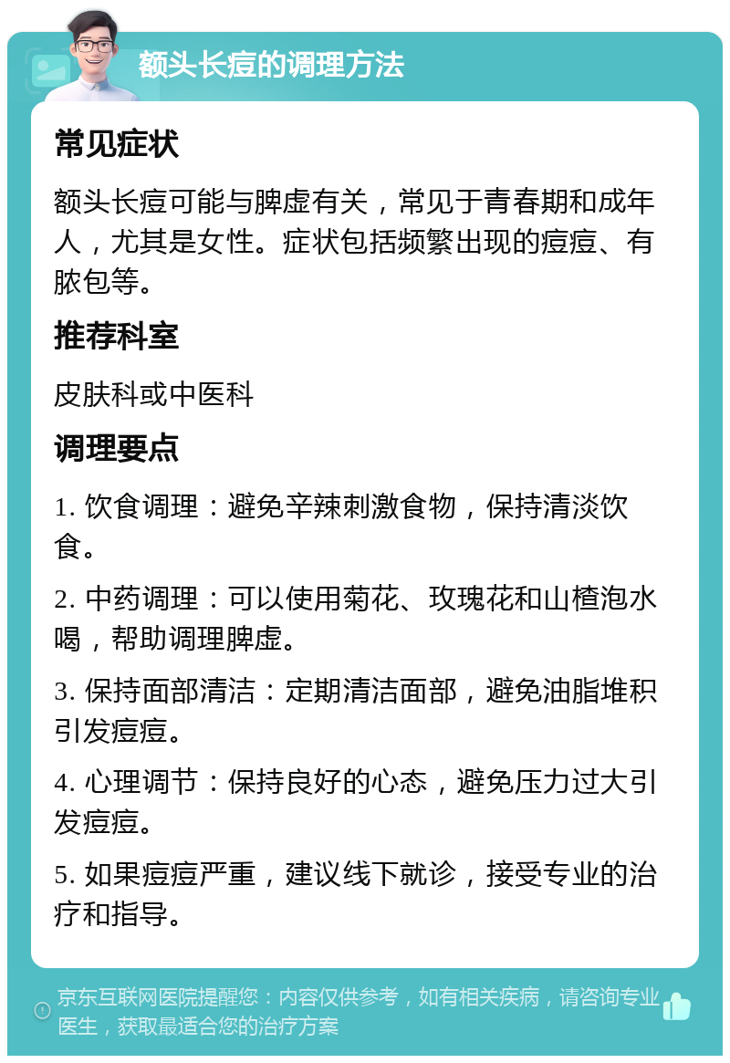 额头长痘的调理方法 常见症状 额头长痘可能与脾虚有关，常见于青春期和成年人，尤其是女性。症状包括频繁出现的痘痘、有脓包等。 推荐科室 皮肤科或中医科 调理要点 1. 饮食调理：避免辛辣刺激食物，保持清淡饮食。 2. 中药调理：可以使用菊花、玫瑰花和山楂泡水喝，帮助调理脾虚。 3. 保持面部清洁：定期清洁面部，避免油脂堆积引发痘痘。 4. 心理调节：保持良好的心态，避免压力过大引发痘痘。 5. 如果痘痘严重，建议线下就诊，接受专业的治疗和指导。