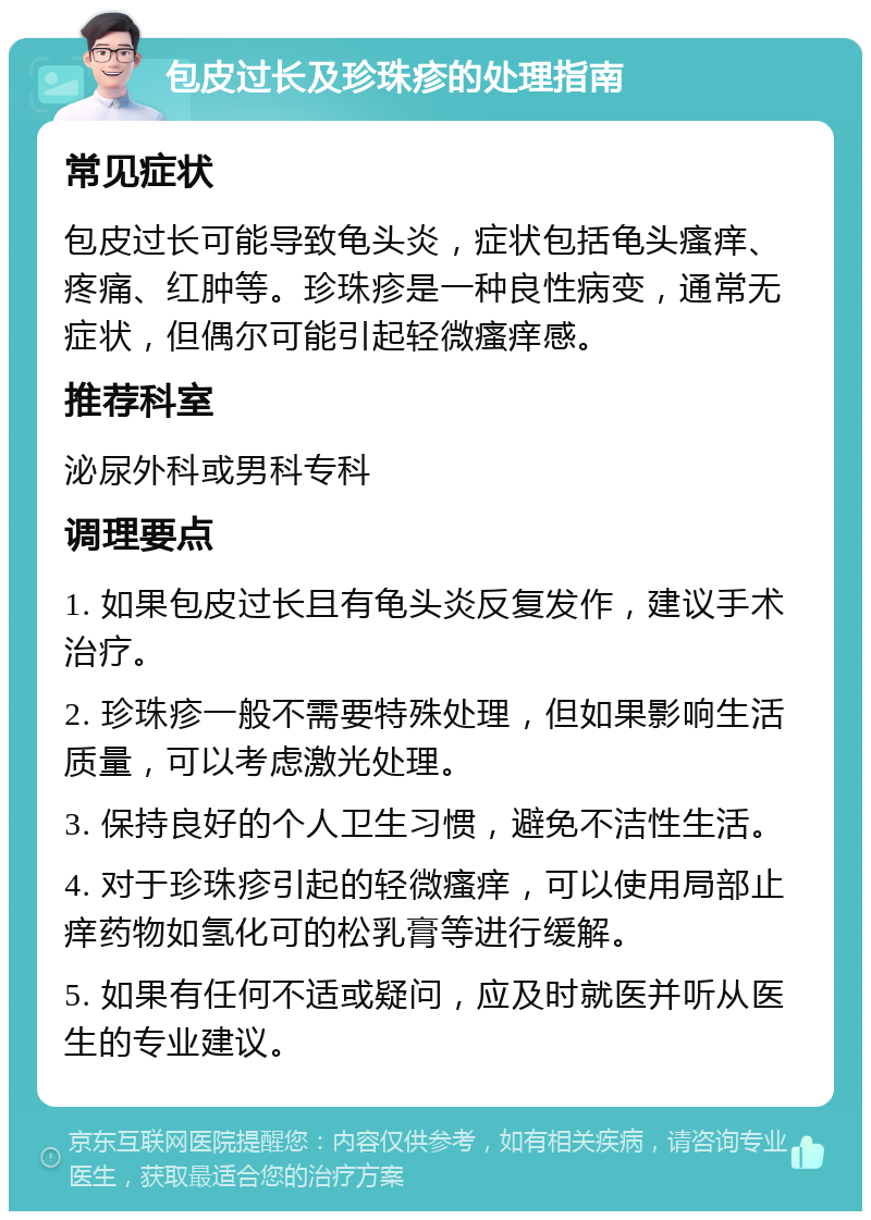 包皮过长及珍珠疹的处理指南 常见症状 包皮过长可能导致龟头炎，症状包括龟头瘙痒、疼痛、红肿等。珍珠疹是一种良性病变，通常无症状，但偶尔可能引起轻微瘙痒感。 推荐科室 泌尿外科或男科专科 调理要点 1. 如果包皮过长且有龟头炎反复发作，建议手术治疗。 2. 珍珠疹一般不需要特殊处理，但如果影响生活质量，可以考虑激光处理。 3. 保持良好的个人卫生习惯，避免不洁性生活。 4. 对于珍珠疹引起的轻微瘙痒，可以使用局部止痒药物如氢化可的松乳膏等进行缓解。 5. 如果有任何不适或疑问，应及时就医并听从医生的专业建议。