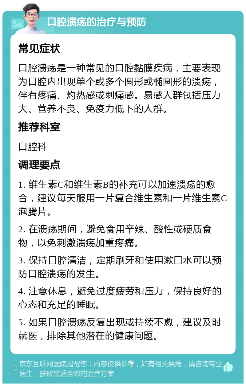 口腔溃疡的治疗与预防 常见症状 口腔溃疡是一种常见的口腔黏膜疾病，主要表现为口腔内出现单个或多个圆形或椭圆形的溃疡，伴有疼痛、灼热感或刺痛感。易感人群包括压力大、营养不良、免疫力低下的人群。 推荐科室 口腔科 调理要点 1. 维生素C和维生素B的补充可以加速溃疡的愈合，建议每天服用一片复合维生素和一片维生素C泡腾片。 2. 在溃疡期间，避免食用辛辣、酸性或硬质食物，以免刺激溃疡加重疼痛。 3. 保持口腔清洁，定期刷牙和使用漱口水可以预防口腔溃疡的发生。 4. 注意休息，避免过度疲劳和压力，保持良好的心态和充足的睡眠。 5. 如果口腔溃疡反复出现或持续不愈，建议及时就医，排除其他潜在的健康问题。