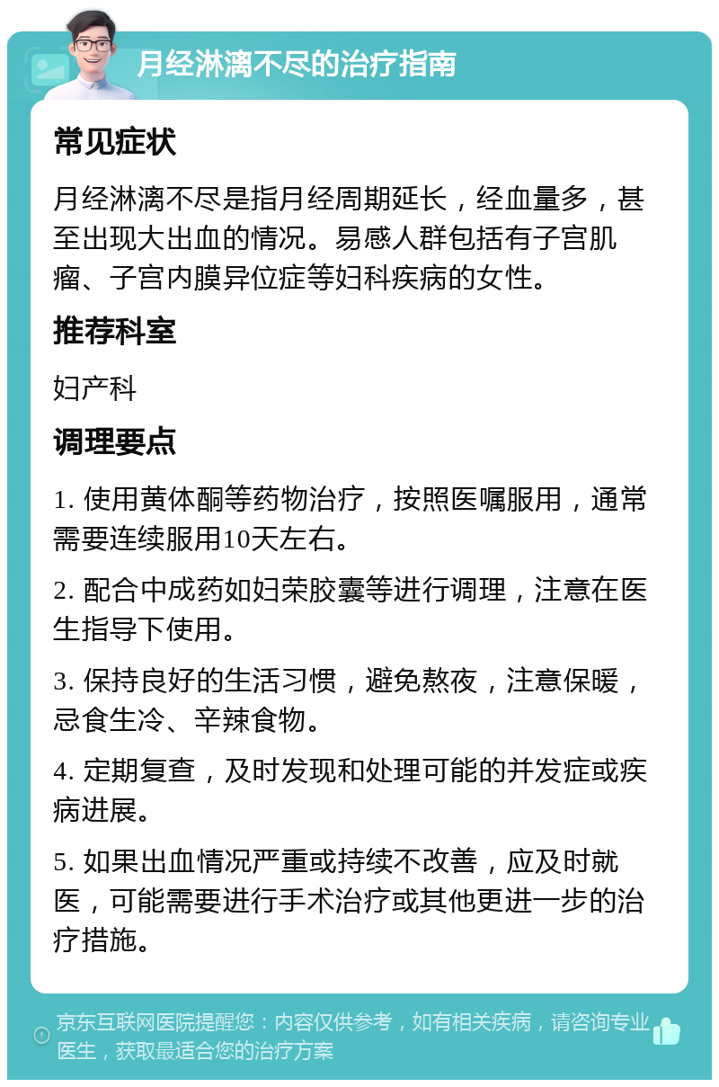 月经淋漓不尽的治疗指南 常见症状 月经淋漓不尽是指月经周期延长，经血量多，甚至出现大出血的情况。易感人群包括有子宫肌瘤、子宫内膜异位症等妇科疾病的女性。 推荐科室 妇产科 调理要点 1. 使用黄体酮等药物治疗，按照医嘱服用，通常需要连续服用10天左右。 2. 配合中成药如妇荣胶囊等进行调理，注意在医生指导下使用。 3. 保持良好的生活习惯，避免熬夜，注意保暖，忌食生冷、辛辣食物。 4. 定期复查，及时发现和处理可能的并发症或疾病进展。 5. 如果出血情况严重或持续不改善，应及时就医，可能需要进行手术治疗或其他更进一步的治疗措施。