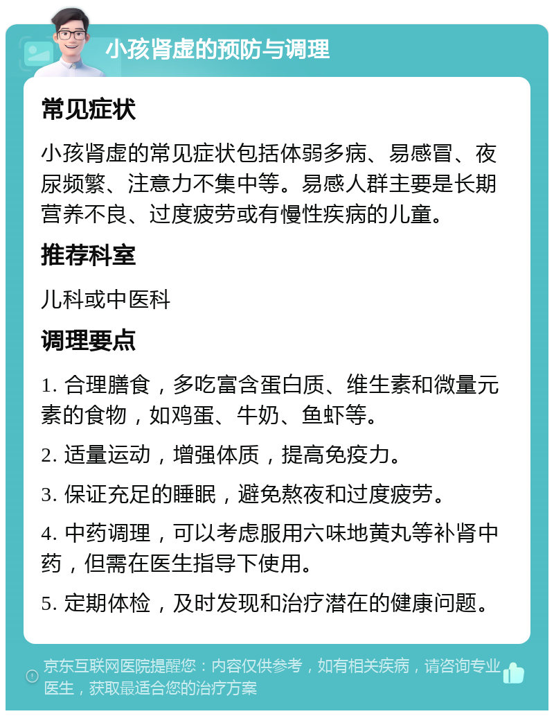 小孩肾虚的预防与调理 常见症状 小孩肾虚的常见症状包括体弱多病、易感冒、夜尿频繁、注意力不集中等。易感人群主要是长期营养不良、过度疲劳或有慢性疾病的儿童。 推荐科室 儿科或中医科 调理要点 1. 合理膳食，多吃富含蛋白质、维生素和微量元素的食物，如鸡蛋、牛奶、鱼虾等。 2. 适量运动，增强体质，提高免疫力。 3. 保证充足的睡眠，避免熬夜和过度疲劳。 4. 中药调理，可以考虑服用六味地黄丸等补肾中药，但需在医生指导下使用。 5. 定期体检，及时发现和治疗潜在的健康问题。