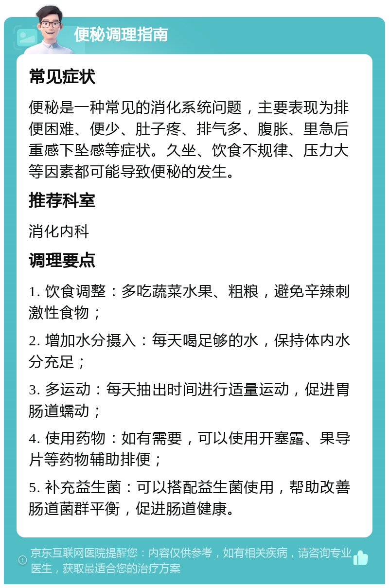 便秘调理指南 常见症状 便秘是一种常见的消化系统问题，主要表现为排便困难、便少、肚子疼、排气多、腹胀、里急后重感下坠感等症状。久坐、饮食不规律、压力大等因素都可能导致便秘的发生。 推荐科室 消化内科 调理要点 1. 饮食调整：多吃蔬菜水果、粗粮，避免辛辣刺激性食物； 2. 增加水分摄入：每天喝足够的水，保持体内水分充足； 3. 多运动：每天抽出时间进行适量运动，促进胃肠道蠕动； 4. 使用药物：如有需要，可以使用开塞露、果导片等药物辅助排便； 5. 补充益生菌：可以搭配益生菌使用，帮助改善肠道菌群平衡，促进肠道健康。