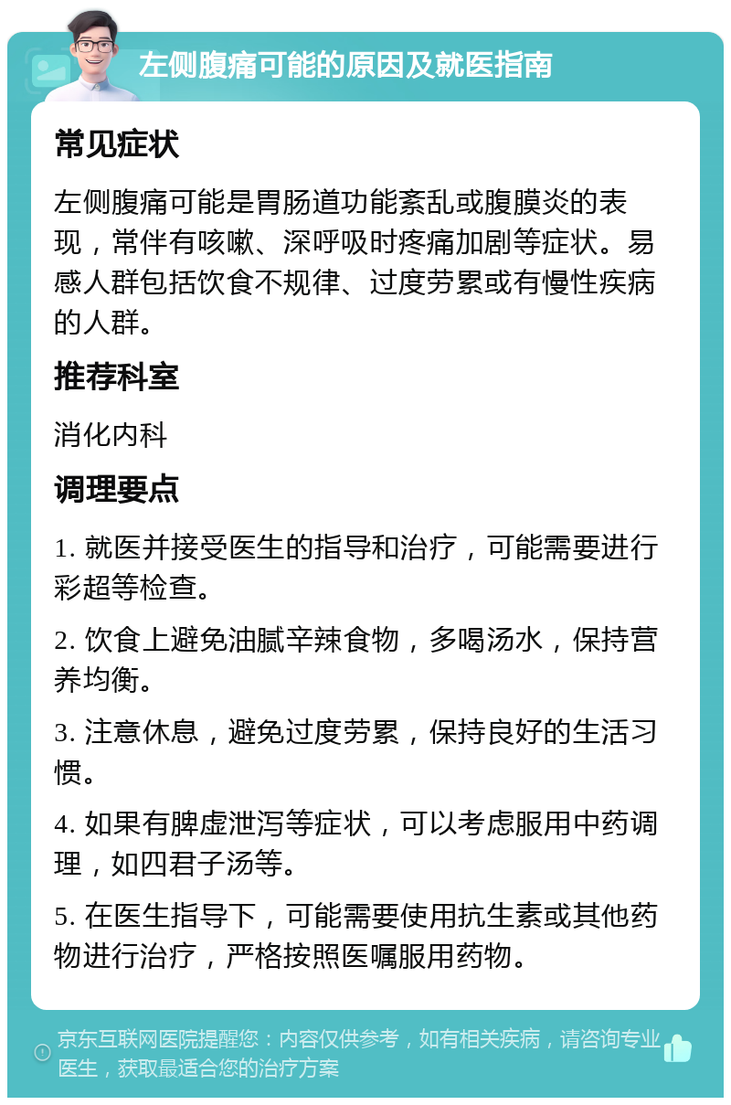 左侧腹痛可能的原因及就医指南 常见症状 左侧腹痛可能是胃肠道功能紊乱或腹膜炎的表现，常伴有咳嗽、深呼吸时疼痛加剧等症状。易感人群包括饮食不规律、过度劳累或有慢性疾病的人群。 推荐科室 消化内科 调理要点 1. 就医并接受医生的指导和治疗，可能需要进行彩超等检查。 2. 饮食上避免油腻辛辣食物，多喝汤水，保持营养均衡。 3. 注意休息，避免过度劳累，保持良好的生活习惯。 4. 如果有脾虚泄泻等症状，可以考虑服用中药调理，如四君子汤等。 5. 在医生指导下，可能需要使用抗生素或其他药物进行治疗，严格按照医嘱服用药物。