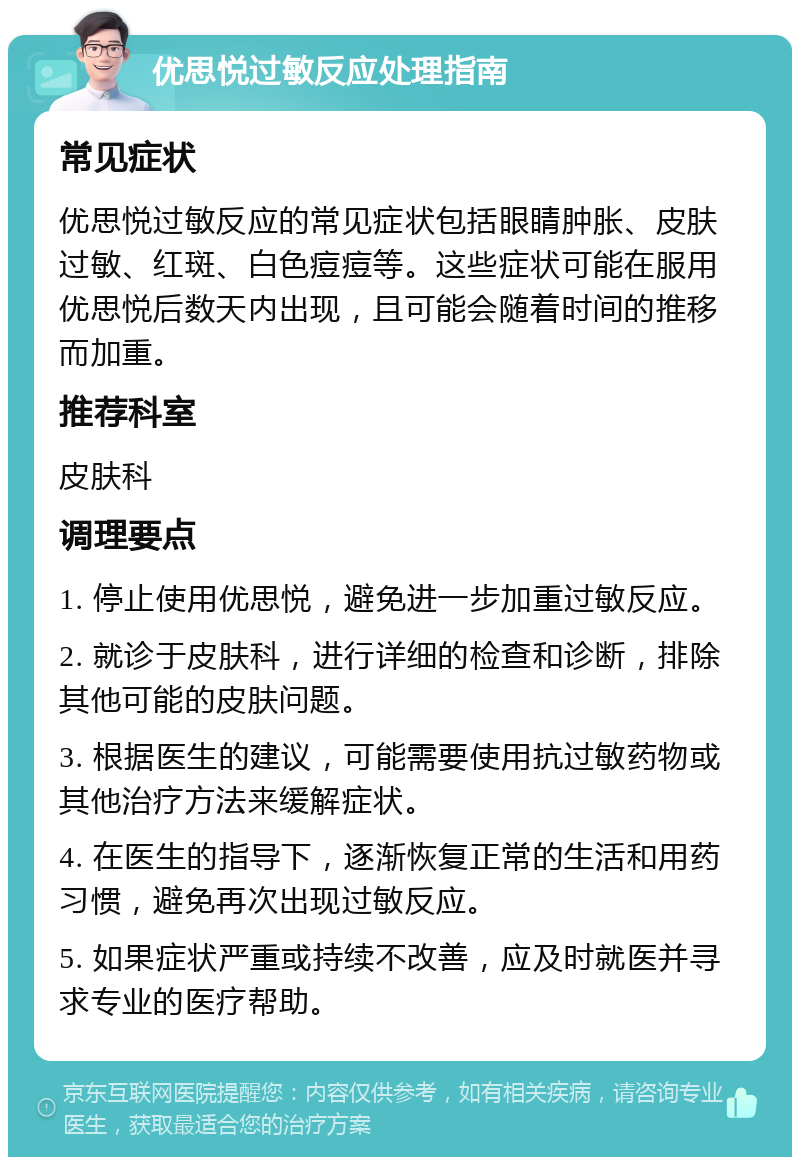 优思悦过敏反应处理指南 常见症状 优思悦过敏反应的常见症状包括眼睛肿胀、皮肤过敏、红斑、白色痘痘等。这些症状可能在服用优思悦后数天内出现，且可能会随着时间的推移而加重。 推荐科室 皮肤科 调理要点 1. 停止使用优思悦，避免进一步加重过敏反应。 2. 就诊于皮肤科，进行详细的检查和诊断，排除其他可能的皮肤问题。 3. 根据医生的建议，可能需要使用抗过敏药物或其他治疗方法来缓解症状。 4. 在医生的指导下，逐渐恢复正常的生活和用药习惯，避免再次出现过敏反应。 5. 如果症状严重或持续不改善，应及时就医并寻求专业的医疗帮助。