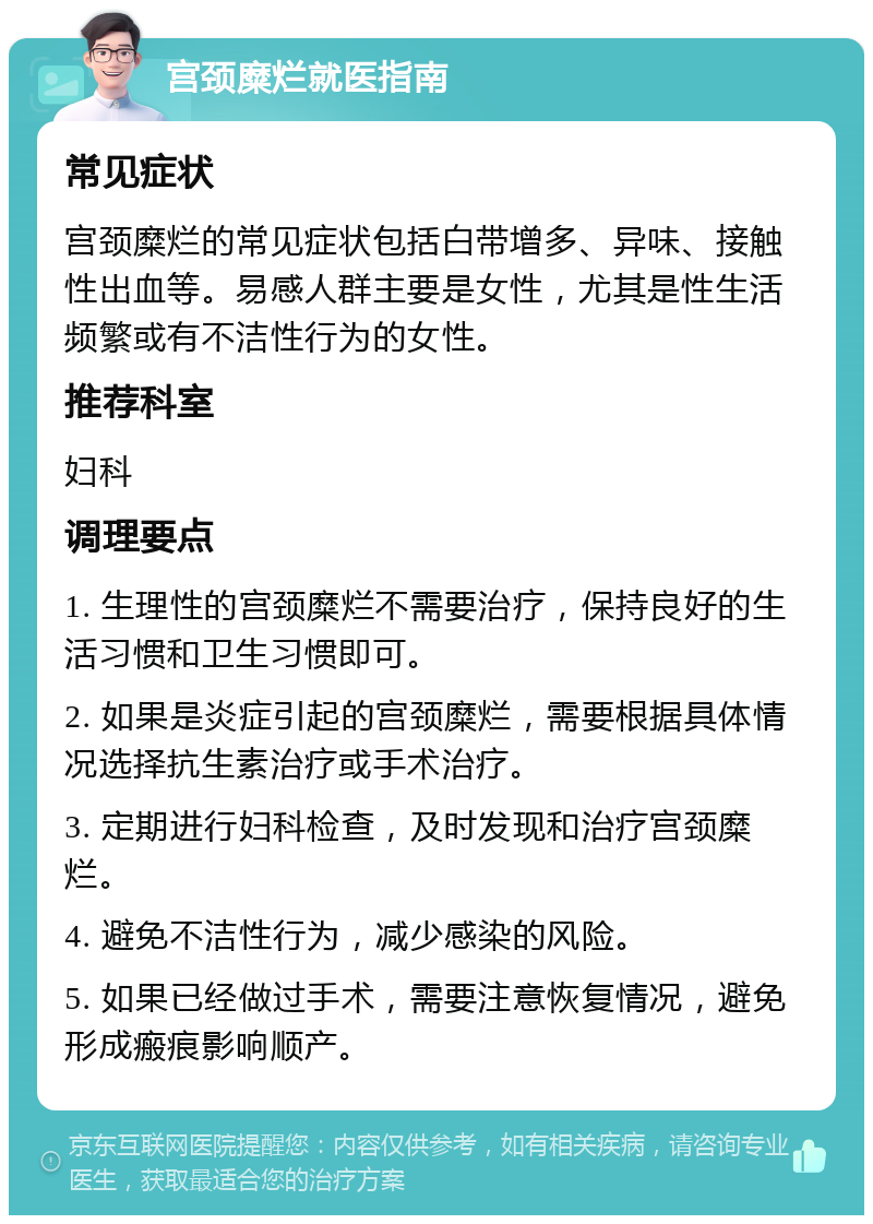 宫颈糜烂就医指南 常见症状 宫颈糜烂的常见症状包括白带增多、异味、接触性出血等。易感人群主要是女性，尤其是性生活频繁或有不洁性行为的女性。 推荐科室 妇科 调理要点 1. 生理性的宫颈糜烂不需要治疗，保持良好的生活习惯和卫生习惯即可。 2. 如果是炎症引起的宫颈糜烂，需要根据具体情况选择抗生素治疗或手术治疗。 3. 定期进行妇科检查，及时发现和治疗宫颈糜烂。 4. 避免不洁性行为，减少感染的风险。 5. 如果已经做过手术，需要注意恢复情况，避免形成瘢痕影响顺产。