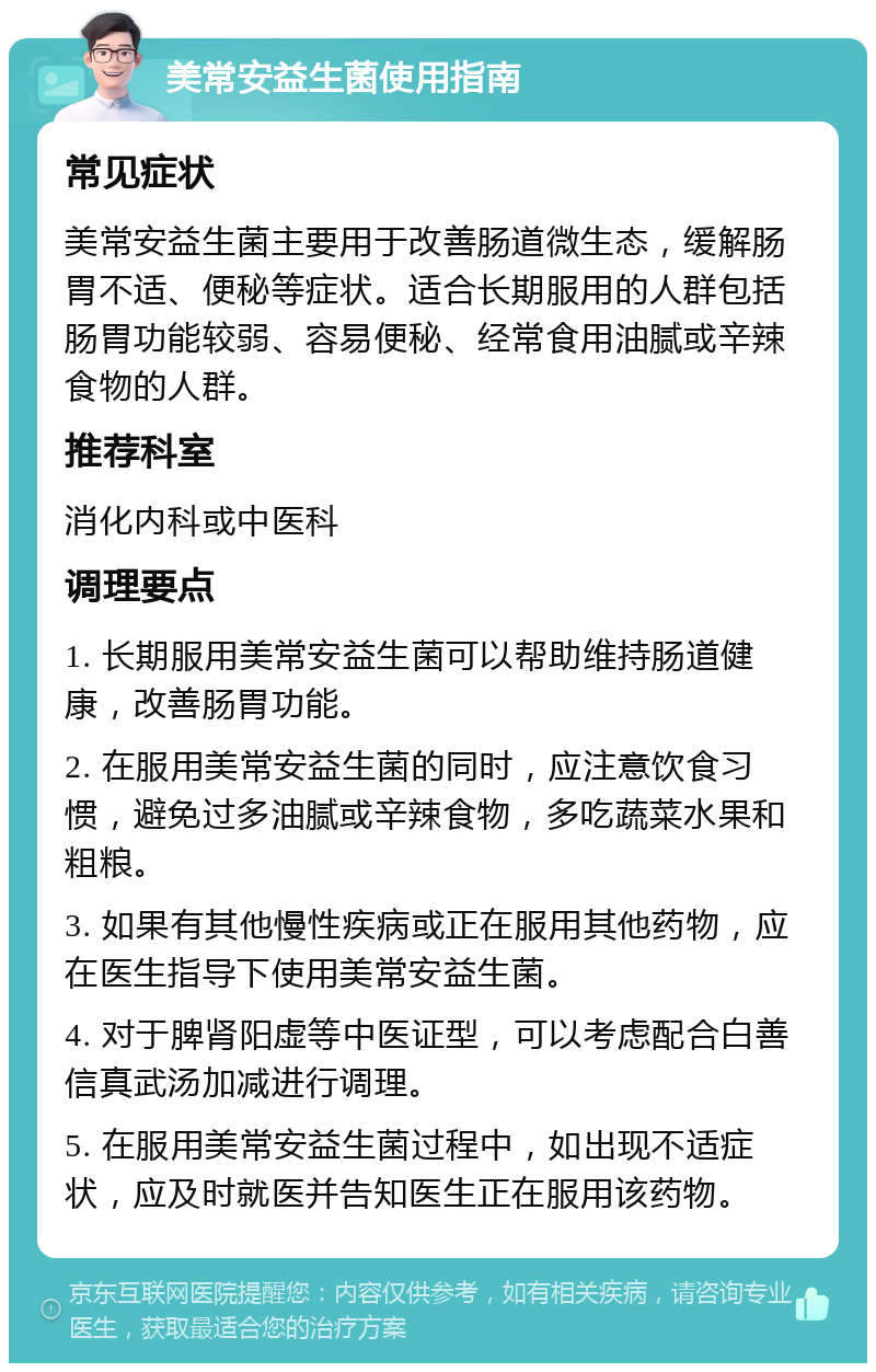 美常安益生菌使用指南 常见症状 美常安益生菌主要用于改善肠道微生态，缓解肠胃不适、便秘等症状。适合长期服用的人群包括肠胃功能较弱、容易便秘、经常食用油腻或辛辣食物的人群。 推荐科室 消化内科或中医科 调理要点 1. 长期服用美常安益生菌可以帮助维持肠道健康，改善肠胃功能。 2. 在服用美常安益生菌的同时，应注意饮食习惯，避免过多油腻或辛辣食物，多吃蔬菜水果和粗粮。 3. 如果有其他慢性疾病或正在服用其他药物，应在医生指导下使用美常安益生菌。 4. 对于脾肾阳虚等中医证型，可以考虑配合白善信真武汤加减进行调理。 5. 在服用美常安益生菌过程中，如出现不适症状，应及时就医并告知医生正在服用该药物。