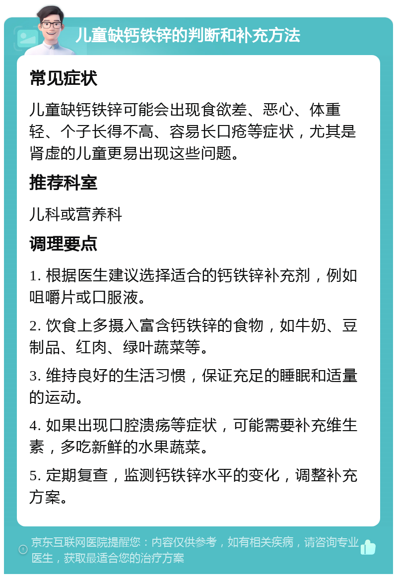 儿童缺钙铁锌的判断和补充方法 常见症状 儿童缺钙铁锌可能会出现食欲差、恶心、体重轻、个子长得不高、容易长口疮等症状，尤其是肾虚的儿童更易出现这些问题。 推荐科室 儿科或营养科 调理要点 1. 根据医生建议选择适合的钙铁锌补充剂，例如咀嚼片或口服液。 2. 饮食上多摄入富含钙铁锌的食物，如牛奶、豆制品、红肉、绿叶蔬菜等。 3. 维持良好的生活习惯，保证充足的睡眠和适量的运动。 4. 如果出现口腔溃疡等症状，可能需要补充维生素，多吃新鲜的水果蔬菜。 5. 定期复查，监测钙铁锌水平的变化，调整补充方案。