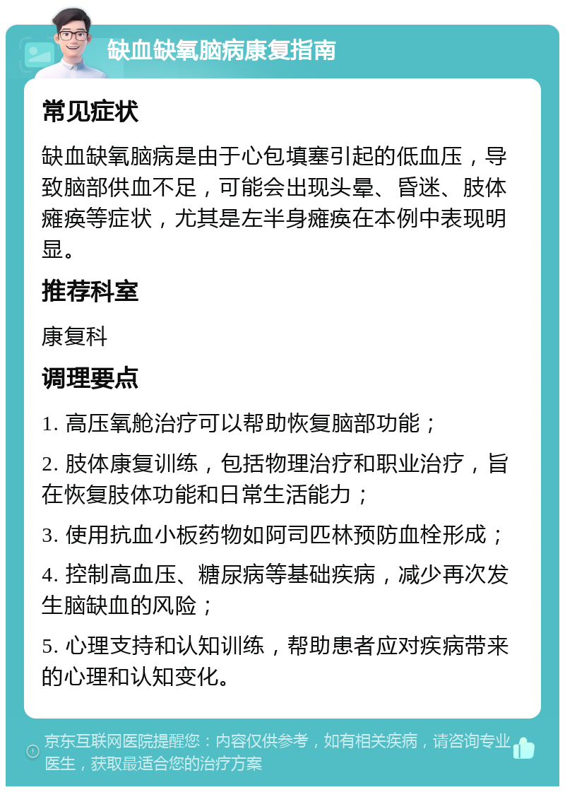 缺血缺氧脑病康复指南 常见症状 缺血缺氧脑病是由于心包填塞引起的低血压，导致脑部供血不足，可能会出现头晕、昏迷、肢体瘫痪等症状，尤其是左半身瘫痪在本例中表现明显。 推荐科室 康复科 调理要点 1. 高压氧舱治疗可以帮助恢复脑部功能； 2. 肢体康复训练，包括物理治疗和职业治疗，旨在恢复肢体功能和日常生活能力； 3. 使用抗血小板药物如阿司匹林预防血栓形成； 4. 控制高血压、糖尿病等基础疾病，减少再次发生脑缺血的风险； 5. 心理支持和认知训练，帮助患者应对疾病带来的心理和认知变化。