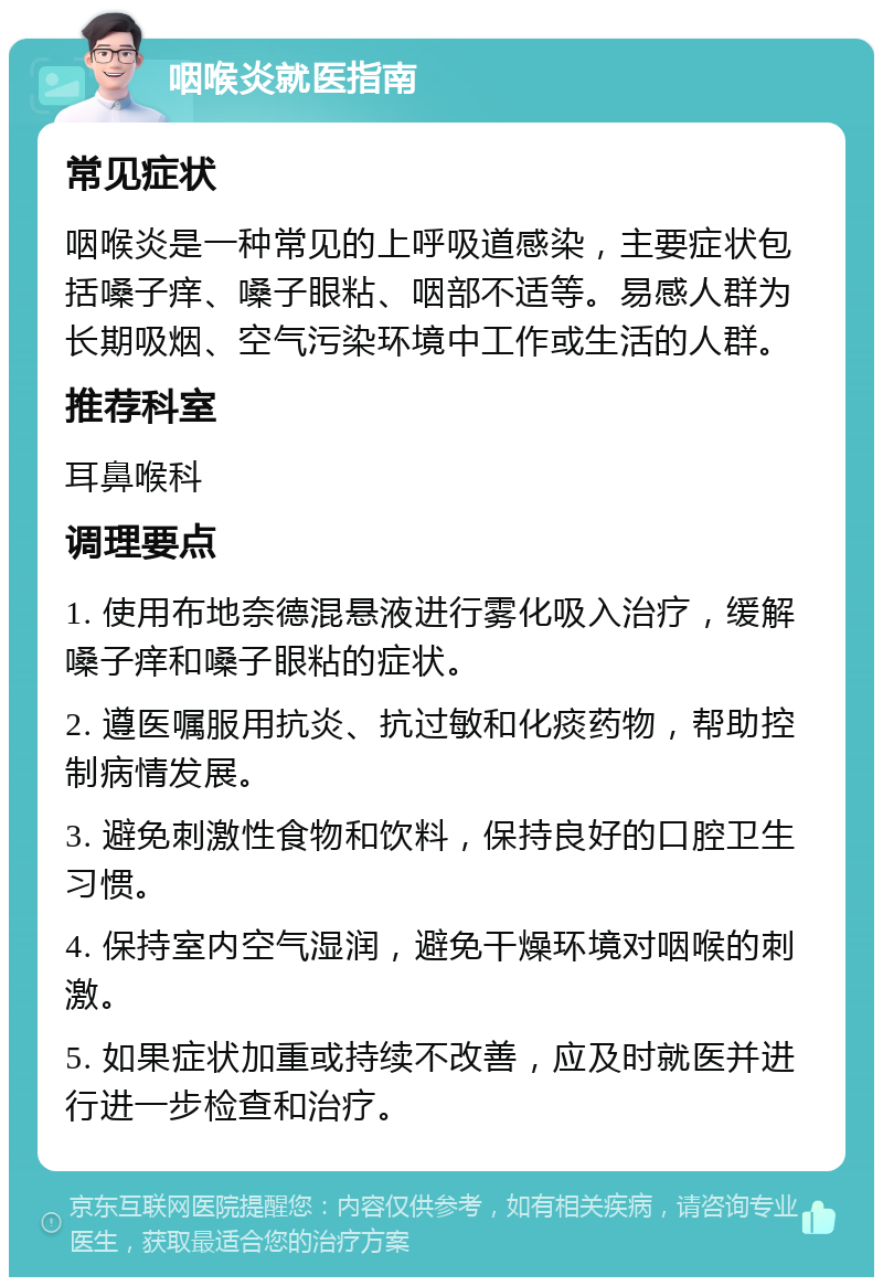 咽喉炎就医指南 常见症状 咽喉炎是一种常见的上呼吸道感染，主要症状包括嗓子痒、嗓子眼粘、咽部不适等。易感人群为长期吸烟、空气污染环境中工作或生活的人群。 推荐科室 耳鼻喉科 调理要点 1. 使用布地奈德混悬液进行雾化吸入治疗，缓解嗓子痒和嗓子眼粘的症状。 2. 遵医嘱服用抗炎、抗过敏和化痰药物，帮助控制病情发展。 3. 避免刺激性食物和饮料，保持良好的口腔卫生习惯。 4. 保持室内空气湿润，避免干燥环境对咽喉的刺激。 5. 如果症状加重或持续不改善，应及时就医并进行进一步检查和治疗。