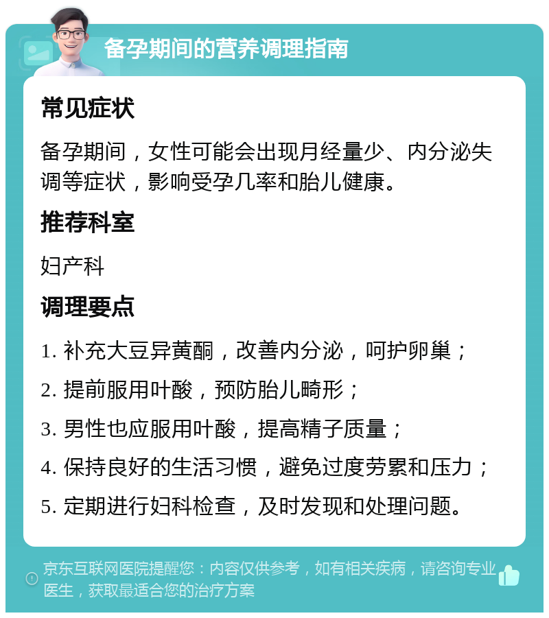 备孕期间的营养调理指南 常见症状 备孕期间，女性可能会出现月经量少、内分泌失调等症状，影响受孕几率和胎儿健康。 推荐科室 妇产科 调理要点 1. 补充大豆异黄酮，改善内分泌，呵护卵巢； 2. 提前服用叶酸，预防胎儿畸形； 3. 男性也应服用叶酸，提高精子质量； 4. 保持良好的生活习惯，避免过度劳累和压力； 5. 定期进行妇科检查，及时发现和处理问题。