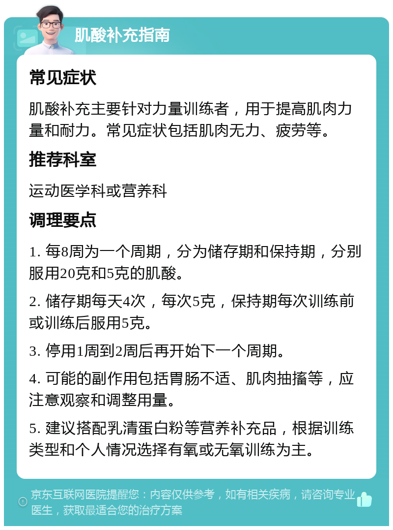 肌酸补充指南 常见症状 肌酸补充主要针对力量训练者，用于提高肌肉力量和耐力。常见症状包括肌肉无力、疲劳等。 推荐科室 运动医学科或营养科 调理要点 1. 每8周为一个周期，分为储存期和保持期，分别服用20克和5克的肌酸。 2. 储存期每天4次，每次5克，保持期每次训练前或训练后服用5克。 3. 停用1周到2周后再开始下一个周期。 4. 可能的副作用包括胃肠不适、肌肉抽搐等，应注意观察和调整用量。 5. 建议搭配乳清蛋白粉等营养补充品，根据训练类型和个人情况选择有氧或无氧训练为主。