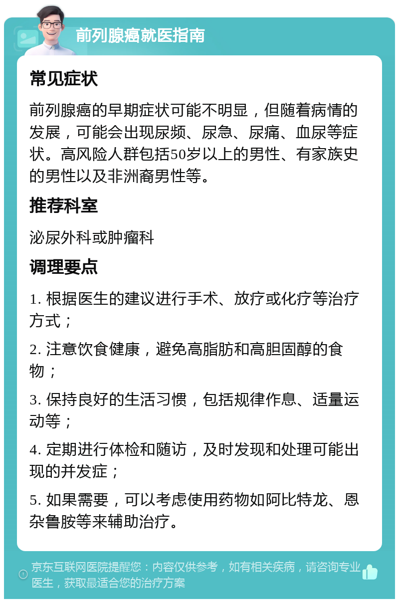 前列腺癌就医指南 常见症状 前列腺癌的早期症状可能不明显，但随着病情的发展，可能会出现尿频、尿急、尿痛、血尿等症状。高风险人群包括50岁以上的男性、有家族史的男性以及非洲裔男性等。 推荐科室 泌尿外科或肿瘤科 调理要点 1. 根据医生的建议进行手术、放疗或化疗等治疗方式； 2. 注意饮食健康，避免高脂肪和高胆固醇的食物； 3. 保持良好的生活习惯，包括规律作息、适量运动等； 4. 定期进行体检和随访，及时发现和处理可能出现的并发症； 5. 如果需要，可以考虑使用药物如阿比特龙、恩杂鲁胺等来辅助治疗。