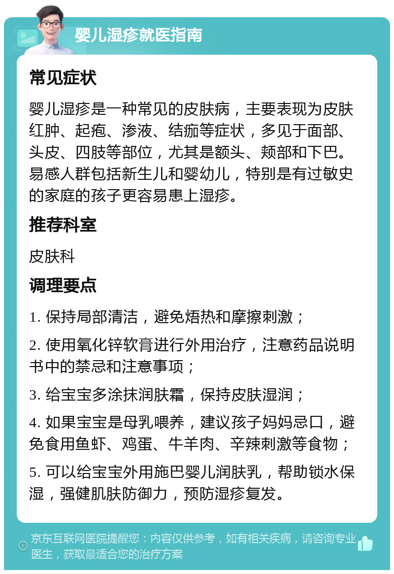 婴儿湿疹就医指南 常见症状 婴儿湿疹是一种常见的皮肤病，主要表现为皮肤红肿、起疱、渗液、结痂等症状，多见于面部、头皮、四肢等部位，尤其是额头、颊部和下巴。易感人群包括新生儿和婴幼儿，特别是有过敏史的家庭的孩子更容易患上湿疹。 推荐科室 皮肤科 调理要点 1. 保持局部清洁，避免焐热和摩擦刺激； 2. 使用氧化锌软膏进行外用治疗，注意药品说明书中的禁忌和注意事项； 3. 给宝宝多涂抹润肤霜，保持皮肤湿润； 4. 如果宝宝是母乳喂养，建议孩子妈妈忌口，避免食用鱼虾、鸡蛋、牛羊肉、辛辣刺激等食物； 5. 可以给宝宝外用施巴婴儿润肤乳，帮助锁水保湿，强健肌肤防御力，预防湿疹复发。