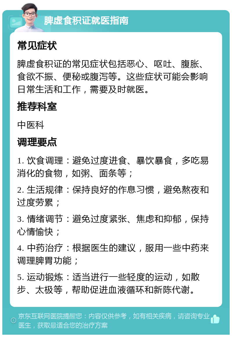 脾虚食积证就医指南 常见症状 脾虚食积证的常见症状包括恶心、呕吐、腹胀、食欲不振、便秘或腹泻等。这些症状可能会影响日常生活和工作，需要及时就医。 推荐科室 中医科 调理要点 1. 饮食调理：避免过度进食、暴饮暴食，多吃易消化的食物，如粥、面条等； 2. 生活规律：保持良好的作息习惯，避免熬夜和过度劳累； 3. 情绪调节：避免过度紧张、焦虑和抑郁，保持心情愉快； 4. 中药治疗：根据医生的建议，服用一些中药来调理脾胃功能； 5. 运动锻炼：适当进行一些轻度的运动，如散步、太极等，帮助促进血液循环和新陈代谢。