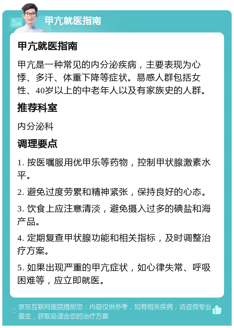 甲亢就医指南 甲亢就医指南 甲亢是一种常见的内分泌疾病，主要表现为心悸、多汗、体重下降等症状。易感人群包括女性、40岁以上的中老年人以及有家族史的人群。 推荐科室 内分泌科 调理要点 1. 按医嘱服用优甲乐等药物，控制甲状腺激素水平。 2. 避免过度劳累和精神紧张，保持良好的心态。 3. 饮食上应注意清淡，避免摄入过多的碘盐和海产品。 4. 定期复查甲状腺功能和相关指标，及时调整治疗方案。 5. 如果出现严重的甲亢症状，如心律失常、呼吸困难等，应立即就医。