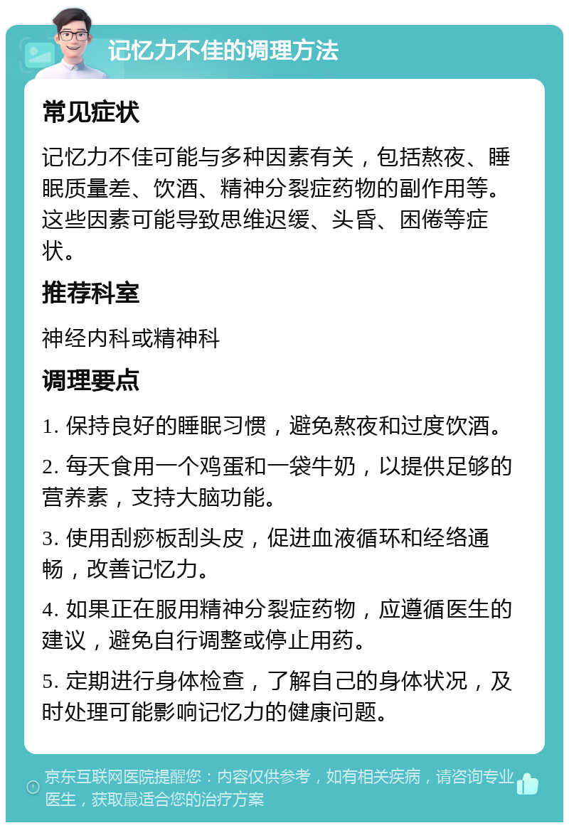 记忆力不佳的调理方法 常见症状 记忆力不佳可能与多种因素有关，包括熬夜、睡眠质量差、饮酒、精神分裂症药物的副作用等。这些因素可能导致思维迟缓、头昏、困倦等症状。 推荐科室 神经内科或精神科 调理要点 1. 保持良好的睡眠习惯，避免熬夜和过度饮酒。 2. 每天食用一个鸡蛋和一袋牛奶，以提供足够的营养素，支持大脑功能。 3. 使用刮痧板刮头皮，促进血液循环和经络通畅，改善记忆力。 4. 如果正在服用精神分裂症药物，应遵循医生的建议，避免自行调整或停止用药。 5. 定期进行身体检查，了解自己的身体状况，及时处理可能影响记忆力的健康问题。