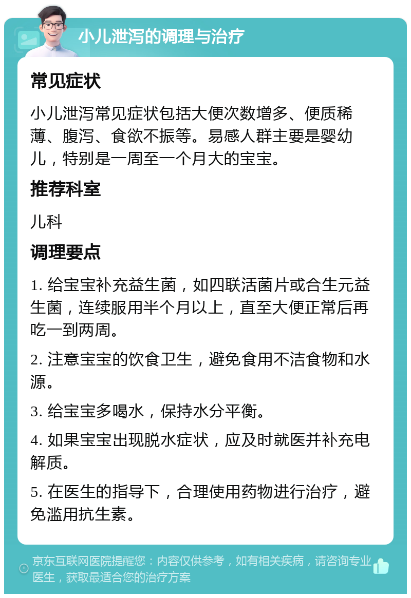 小儿泄泻的调理与治疗 常见症状 小儿泄泻常见症状包括大便次数增多、便质稀薄、腹泻、食欲不振等。易感人群主要是婴幼儿，特别是一周至一个月大的宝宝。 推荐科室 儿科 调理要点 1. 给宝宝补充益生菌，如四联活菌片或合生元益生菌，连续服用半个月以上，直至大便正常后再吃一到两周。 2. 注意宝宝的饮食卫生，避免食用不洁食物和水源。 3. 给宝宝多喝水，保持水分平衡。 4. 如果宝宝出现脱水症状，应及时就医并补充电解质。 5. 在医生的指导下，合理使用药物进行治疗，避免滥用抗生素。