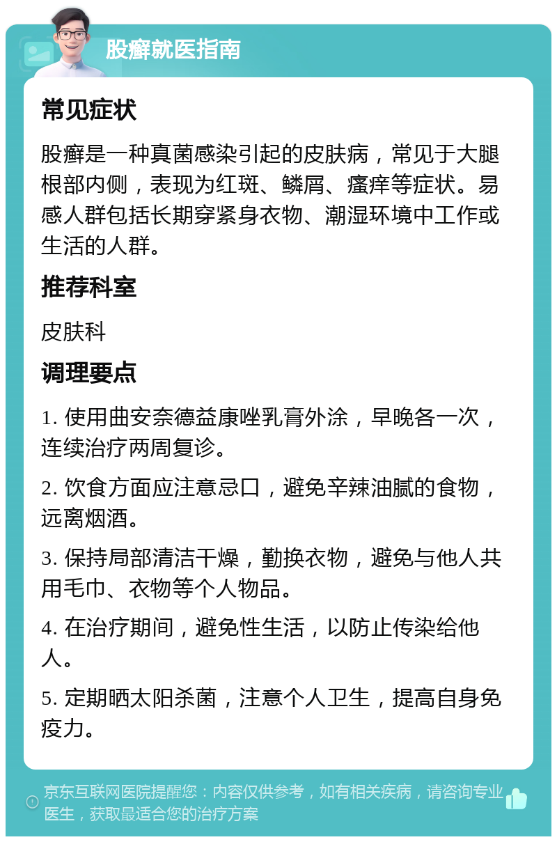 股癣就医指南 常见症状 股癣是一种真菌感染引起的皮肤病，常见于大腿根部内侧，表现为红斑、鳞屑、瘙痒等症状。易感人群包括长期穿紧身衣物、潮湿环境中工作或生活的人群。 推荐科室 皮肤科 调理要点 1. 使用曲安奈德益康唑乳膏外涂，早晚各一次，连续治疗两周复诊。 2. 饮食方面应注意忌口，避免辛辣油腻的食物，远离烟酒。 3. 保持局部清洁干燥，勤换衣物，避免与他人共用毛巾、衣物等个人物品。 4. 在治疗期间，避免性生活，以防止传染给他人。 5. 定期晒太阳杀菌，注意个人卫生，提高自身免疫力。