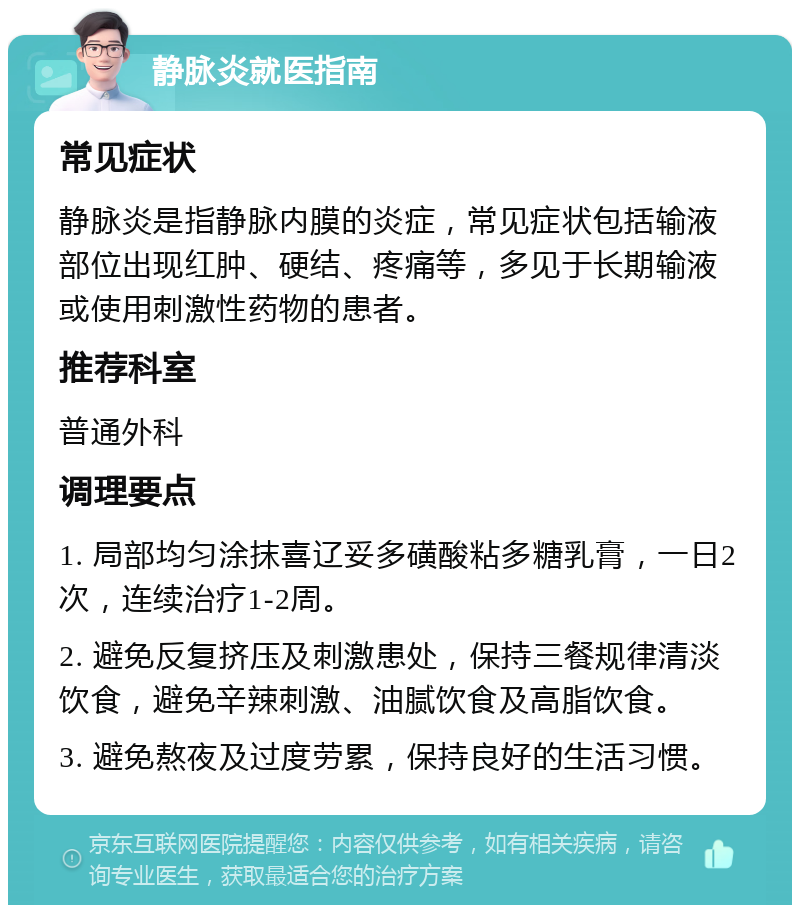 静脉炎就医指南 常见症状 静脉炎是指静脉内膜的炎症，常见症状包括输液部位出现红肿、硬结、疼痛等，多见于长期输液或使用刺激性药物的患者。 推荐科室 普通外科 调理要点 1. 局部均匀涂抹喜辽妥多磺酸粘多糖乳膏，一日2次，连续治疗1-2周。 2. 避免反复挤压及刺激患处，保持三餐规律清淡饮食，避免辛辣刺激、油腻饮食及高脂饮食。 3. 避免熬夜及过度劳累，保持良好的生活习惯。